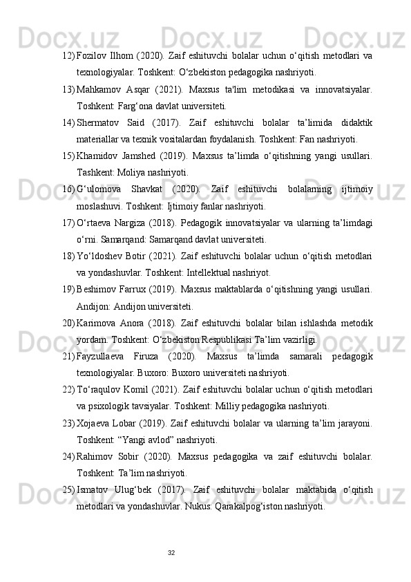 3212) Fozilov   Ilhom   (2020).   Zaif   eshituvchi   bolalar   uchun   o‘qitish   metodlari   va
texnologiyalar. Toshkent: O‘zbekiston pedagogika nashriyoti.
13) Mahkamov   Asqar   (2021).   Maxsus   ta'lim   metodikasi   va   innovatsiyalar.
Toshkent: Farg‘ona davlat universiteti.
14) Shermatov   Said   (2017).   Zaif   eshituvchi   bolalar   ta’limida   didaktik
materiallar va texnik vositalardan foydalanish. Toshkent: Fan nashriyoti.
15) Khamidov   Jamshed   (2019).   Maxsus   ta’limda   o‘qitishning   yangi   usullari.
Tashkent: Moliya nashriyoti.
16) G‘ulomova   Shavkat   (2020).   Zaif   eshituvchi   bolalarning   ijtimoiy
moslashuvi. Toshkent: Ijtimoiy fanlar nashriyoti.
17) O‘rtaeva   Nargiza   (2018).   Pedagogik   innovatsiyalar   va   ularning   ta’limdagi
o‘rni. Samarqand: Samarqand davlat universiteti.
18) Yo‘ldoshev   Botir   (2021).   Zaif   eshituvchi   bolalar   uchun   o‘qitish   metodlari
va yondashuvlar. Toshkent: Intellektual nashriyot.
19) Beshimov   Farrux   (2019).   Maxsus   maktablarda   o‘qitishning   yangi   usullari.
Andijon: Andijon universiteti.
20) Karimova   Anora   (2018).   Zaif   eshituvchi   bolalar   bilan   ishlashda   metodik
yordam. Toshkent: O‘zbekiston Respublikasi Ta’lim vazirligi.
21) Fayzullaeva   Firuza   (2020).   Maxsus   ta’limda   samarali   pedagogik
texnologiyalar. Buxoro: Buxoro universiteti nashriyoti.
22) To‘raqulov Komil (2021). Zaif  eshituvchi  bolalar uchun o‘qitish metodlari
va psixologik tavsiyalar. Toshkent: Milliy pedagogika nashriyoti.
23) Xojaeva   Lobar   (2019).  Zaif   eshituvchi   bolalar   va   ularning   ta’lim   jarayoni.
Toshkent: “Yangi avlod” nashriyoti.
24) Rahimov   Sobir   (2020).   Maxsus   pedagogika   va   zaif   eshituvchi   bolalar.
Toshkent: Ta’lim nashriyoti.
25) Ismatov   Ulug‘bek   (2017).   Zaif   eshituvchi   bolalar   maktabida   o‘qitish
metodlari va yondashuvlar. Nukus: Qarakalpog‘iston nashriyoti. 