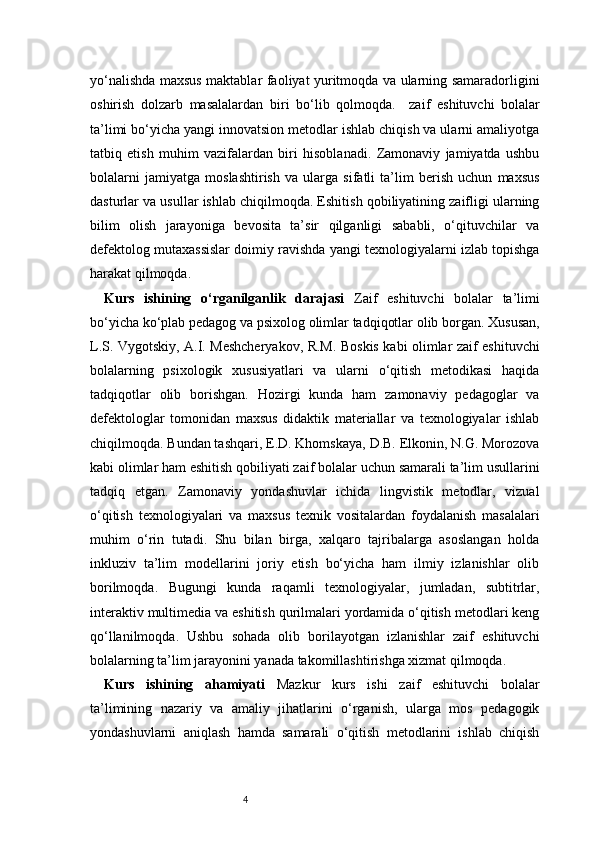 4yo‘nalishda maxsus maktablar faoliyat yuritmoqda va ularning samaradorligini
oshirish   dolzarb   masalalardan   biri   bo‘lib   qolmoqda.     zaif   eshituvchi   bolalar
ta’limi bo‘yicha yangi innovatsion metodlar ishlab chiqish va ularni amaliyotga
tatbiq   etish   muhim   vazifalardan   biri   hisoblanadi.   Zamonaviy   jamiyatda   ushbu
bolalarni   jamiyatga   moslashtirish   va   ularga   sifatli   ta’lim   berish   uchun   maxsus
dasturlar va usullar ishlab chiqilmoqda. Eshitish qobiliyatining zaifligi ularning
bilim   olish   jarayoniga   bevosita   ta’sir   qilganligi   sababli,   o‘qituvchilar   va
defektolog mutaxassislar doimiy ravishda yangi texnologiyalarni izlab topishga
harakat qilmoqda.
Kurs   ishining   o‘rganilganlik   darajasi   Zaif   eshituvchi   bolalar   ta’limi
bo‘yicha ko‘plab pedagog va psixolog olimlar tadqiqotlar olib borgan. Xususan,
L.S. Vygotskiy, A.I. Meshcheryakov, R.M. Boskis kabi olimlar zaif eshituvchi
bolalarning   psixologik   xususiyatlari   va   ularni   o‘qitish   metodikasi   haqida
tadqiqotlar   olib   borishgan.   Hozirgi   kunda   ham   zamonaviy   pedagoglar   va
defektologlar   tomonidan   maxsus   didaktik   materiallar   va   texnologiyalar   ishlab
chiqilmoqda. Bundan tashqari, E.D. Khomskaya, D.B. Elkonin, N.G. Morozova
kabi olimlar ham eshitish qobiliyati zaif bolalar uchun samarali ta’lim usullarini
tadqiq   etgan.   Zamonaviy   yondashuvlar   ichida   lingvistik   metodlar,   vizual
o‘qitish   texnologiyalari   va   maxsus   texnik   vositalardan   foydalanish   masalalari
muhim   o‘rin   tutadi.   Shu   bilan   birga,   xalqaro   tajribalarga   asoslangan   holda
inkluziv   ta’lim   modellarini   joriy   etish   bo‘yicha   ham   ilmiy   izlanishlar   olib
borilmoqda.   Bugungi   kunda   raqamli   texnologiyalar,   jumladan,   subtitrlar,
interaktiv multimedia va eshitish qurilmalari yordamida o‘qitish metodlari keng
qo‘llanilmoqda.   Ushbu   sohada   olib   borilayotgan   izlanishlar   zaif   eshituvchi
bolalarning ta’lim jarayonini yanada takomillashtirishga xizmat qilmoqda.
Kurs   ishining   ahamiyati   Mazkur   kurs   ishi   zaif   eshituvchi   bolalar
ta’limining   nazariy   va   amaliy   jihatlarini   o‘rganish,   ularga   mos   pedagogik
yondashuvlarni   aniqlash   hamda   samarali   o‘qitish   metodlarini   ishlab   chiqish