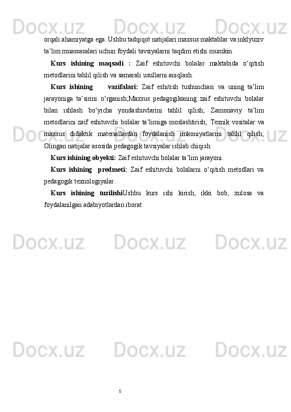 5orqali ahamiyatga ega. Ushbu tadqiqot natijalari maxsus maktablar va inklyuziv
ta’lim muassasalari uchun foydali tavsiyalarni taqdim etishi mumkin.
Kurs   ishining   maqsadi   :   Zaif   eshituvchi   bolalar   maktabida   o‘qitish
metodlarini tahlil qilish va samarali usullarni aniqlash.
Kurs   ishining         vazifalari :   Zaif   eshitish   tushunchasi   va   uning   ta’lim
jarayoniga   ta’sirini   o‘rganish;Maxsus   pedagogikaning   zaif   eshituvchi   bolalar
bilan   ishlash   bo‘yicha   yondashuvlarini   tahlil   qilish;   Zamonaviy   ta’lim
metodlarini zaif eshituvchi  bolalar ta’limiga moslashtirish;   Texnik vositalar  va
maxsus   didaktik   materiallardan   foydalanish   imkoniyatlarini   tahlil   qilish;
Olingan natijalar asosida pedagogik tavsiyalar ishlab chiqish.
Kurs ishining obyekti :  Zaif eshituvchi bolalar ta’lim jarayoni.
Kurs   ishining     predmeti :   Zaif   eshituvchi   bolalarni   o‘qitish   metodlari   va
pedagogik texnologiyalar.
Kurs   ishining   tuzilishi Ushbu   kurs   ishi   kirish,   ikki   bob,   xulosa   va
foydalanilgan adabiyotlardan iborat.