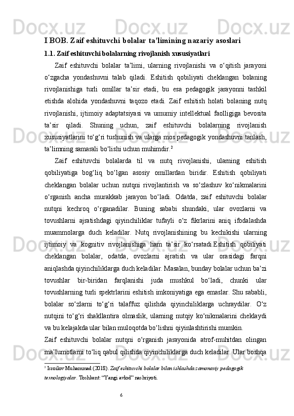 6I BOB. Zaif eshituvchi bolalar ta’limining nazariy asoslari
1. 1 . Zaif eshituvchi bolalarning rivojlanish xususiyatlari
Zaif   eshituvchi   bolalar   ta’limi,   ularning   rivojlanishi   va   o‘qitish   jarayoni
o‘zgacha   yondashuvni   talab   qiladi.   Eshitish   qobiliyati   cheklangan   bolaning
rivojlanishiga   turli   omillar   ta’sir   etadi,   bu   esa   pedagogik   jarayonni   tashkil
etishda   alohida   yondashuvni   taqozo   etadi.   Zaif   eshitish   holati   bolaning   nutq
rivojlanishi,   ijtimoiy   adaptatsiyasi   va   umumiy   intellektual   faolligiga   bevosita
ta’sir   qiladi.   Shuning   uchun,   zaif   eshituvchi   bolalarning   rivojlanish
xususiyatlarini to‘g‘ri tushunish va ularga mos pedagogik yondashuvni tanlash,
ta’limning samarali bo‘lishi uchun muhimdir. 2
Zaif   eshituvchi   bolalarda   til   va   nutq   rivojlanishi,   ularning   eshitish
qobiliyatiga   bog‘liq   bo‘lgan   asosiy   omillardan   biridir.   Eshitish   qobiliyati
cheklangan   bolalar   uchun   nutqni   rivojlantirish   va   so‘zlashuv   ko‘nikmalarini
o‘rganish   ancha   murakkab   jarayon   bo‘ladi.   Odatda,   zaif   eshituvchi   bolalar
nutqni   kechroq   o‘rganadilar.   Buning   sababi   shundaki,   ular   ovozlarni   va
tovushlarni   ajratishdagi   qiyinchiliklar   tufayli   o‘z   fikrlarini   aniq   ifodalashda
muammolarga   duch   keladilar.   Nutq   rivojlanishining   bu   kechikishi   ularning
ijtimoiy   va   kognitiv   rivojlanishiga   ham   ta’sir   ko‘rsatadi.Eshitish   qobiliyati
cheklangan   bolalar,   odatda,   ovozlarni   ajratish   va   ular   orasidagi   farqni
aniqlashda qiyinchiliklarga duch keladilar. Masalan, bunday bolalar uchun ba’zi
tovushlar   bir-biridan   farqlanishi   juda   mushkul   bo‘ladi,   chunki   ular
tovushlarning turli spektrlarini eshitish imkoniyatiga ega emaslar. Shu sababli,
bolalar   so‘zlarni   to‘g‘ri   talaffuz   qilishda   qiyinchiliklarga   uchraydilar.   O‘z
nutqini   to‘g‘ri   shakllantira   olmaslik,   ularning   nutqiy   ko‘nikmalarini   cheklaydi
va bu kelajakda ular bilan muloqotda bo‘lishni qiyinlashtirishi mumkin.
Zaif   eshituvchi   bolalar   nutqni   o‘rganish   jarayonida   atrof-muhitdan   olingan
ma’lumotlarni to‘liq qabul qilishda qiyinchiliklarga duch keladilar. Ular boshqa
2
  Isroilov Muhammad (2018).  Zaif eshituvchi bolalar bilan ishlashda zamonaviy pedagogik 
texnologiyalar . Toshkent: “Yangi avlod” nashriyoti. 