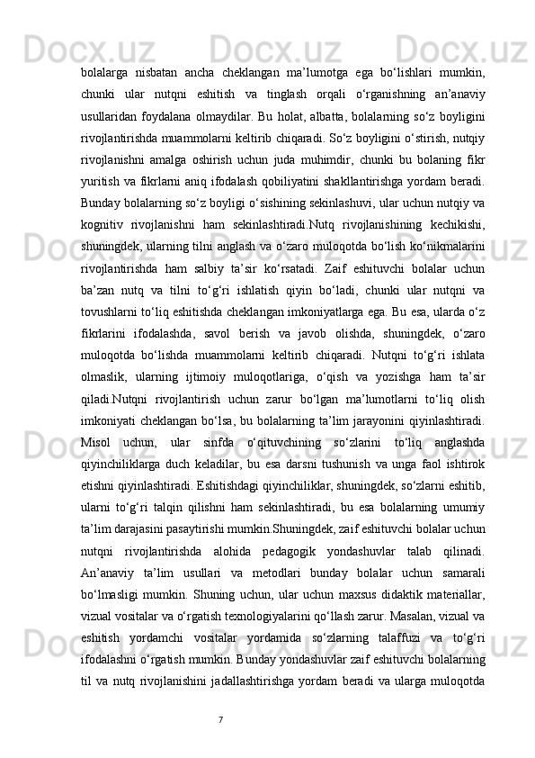 7bolalarga   nisbatan   ancha   cheklangan   ma’lumotga   ega   bo‘lishlari   mumkin,
chunki   ular   nutqni   eshitish   va   tinglash   orqali   o‘rganishning   an’anaviy
usullaridan   foydalana   olmaydilar.   Bu   holat,   albatta,   bolalarning   so‘z   boyligini
rivojlantirishda muammolarni keltirib chiqaradi. So‘z boyligini o‘stirish, nutqiy
rivojlanishni   amalga   oshirish   uchun   juda   muhimdir,   chunki   bu   bolaning   fikr
yuritish va fikrlarni aniq ifodalash qobiliyatini shakllantirishga yordam beradi.
Bunday bolalarning so‘z boyligi o‘sishining sekinlashuvi, ular uchun nutqiy va
kognitiv   rivojlanishni   ham   sekinlashtiradi.Nutq   rivojlanishining   kechikishi,
shuningdek, ularning tilni anglash va o‘zaro muloqotda bo‘lish ko‘nikmalarini
rivojlantirishda   ham   salbiy   ta’sir   ko‘rsatadi.   Zaif   eshituvchi   bolalar   uchun
ba’zan   nutq   va   tilni   to‘g‘ri   ishlatish   qiyin   bo‘ladi,   chunki   ular   nutqni   va
tovushlarni to‘liq eshitishda cheklangan imkoniyatlarga ega. Bu esa, ularda o‘z
fikrlarini   ifodalashda,   savol   berish   va   javob   olishda,   shuningdek,   o‘zaro
muloqotda   bo‘lishda   muammolarni   keltirib   chiqaradi.   Nutqni   to‘g‘ri   ishlata
olmaslik,   ularning   ijtimoiy   muloqotlariga,   o‘qish   va   yozishga   ham   ta’sir
qiladi.Nutqni   rivojlantirish   uchun   zarur   bo‘lgan   ma’lumotlarni   to‘liq   olish
imkoniyati   cheklangan   bo‘lsa,   bu  bolalarning  ta’lim   jarayonini   qiyinlashtiradi.
Misol   uchun,   ular   sinfda   o‘qituvchining   so‘zlarini   to‘liq   anglashda
qiyinchiliklarga   duch   keladilar,   bu   esa   darsni   tushunish   va   unga   faol   ishtirok
etishni qiyinlashtiradi. Eshitishdagi qiyinchiliklar, shuningdek, so‘zlarni eshitib,
ularni   to‘g‘ri   talqin   qilishni   ham   sekinlashtiradi,   bu   esa   bolalarning   umumiy
ta’lim darajasini pasaytirishi mumkin.Shuningdek, zaif eshituvchi bolalar uchun
nutqni   rivojlantirishda   alohida   pedagogik   yondashuvlar   talab   qilinadi.
An’anaviy   ta’lim   usullari   va   metodlari   bunday   bolalar   uchun   samarali
bo‘lmasligi   mumkin.   Shuning   uchun,   ular   uchun   maxsus   didaktik   materiallar,
vizual vositalar va o‘rgatish texnologiyalarini qo‘llash zarur. Masalan, vizual va
eshitish   yordamchi   vositalar   yordamida   so‘zlarning   talaffuzi   va   to‘g‘ri
ifodalashni o‘rgatish mumkin. Bunday yondashuvlar zaif eshituvchi bolalarning
til   va   nutq   rivojlanishini   jadallashtirishga   yordam   beradi   va   ularga   muloqotda 