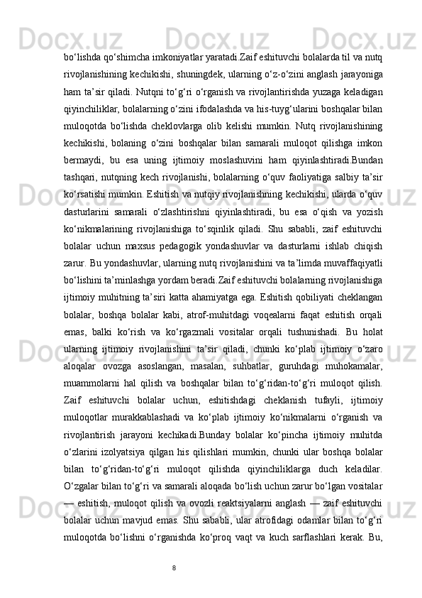 8bo‘lishda qo‘shimcha imkoniyatlar yaratadi.Zaif eshituvchi bolalarda til va nutq
rivojlanishining kechikishi, shuningdek, ularning o‘z-o‘zini anglash jarayoniga
ham ta’sir qiladi. Nutqni to‘g‘ri o‘rganish va rivojlantirishda yuzaga keladigan
qiyinchiliklar, bolalarning o‘zini ifodalashda va his-tuyg‘ularini boshqalar bilan
muloqotda   bo‘lishda   cheklovlarga   olib   kelishi   mumkin.   Nutq   rivojlanishining
kechikishi,   bolaning   o‘zini   boshqalar   bilan   samarali   muloqot   qilishga   imkon
bermaydi,   bu   esa   uning   ijtimoiy   moslashuvini   ham   qiyinlashtiradi.Bundan
tashqari,  nutqning  kech  rivojlanishi,  bolalarning  o‘quv  faoliyatiga  salbiy   ta’sir
ko‘rsatishi mumkin. Eshitish va nutqiy rivojlanishning kechikishi, ularda o‘quv
dasturlarini   samarali   o‘zlashtirishni   qiyinlashtiradi,   bu   esa   o‘qish   va   yozish
ko‘nikmalarining   rivojlanishiga   to‘sqinlik   qiladi.   Shu   sababli,   zaif   eshituvchi
bolalar   uchun   maxsus   pedagogik   yondashuvlar   va   dasturlarni   ishlab   chiqish
zarur. Bu yondashuvlar, ularning nutq rivojlanishini va ta’limda muvaffaqiyatli
bo‘lishini ta’minlashga yordam beradi.Zaif eshituvchi bolalarning rivojlanishiga
ijtimoiy muhitning ta’siri katta ahamiyatga ega. Eshitish qobiliyati cheklangan
bolalar,   boshqa   bolalar   kabi,   atrof-muhitdagi   voqealarni   faqat   eshitish   orqali
emas,   balki   ko‘rish   va   ko‘rgazmali   vositalar   orqali   tushunishadi.   Bu   holat
ularning   ijtimoiy   rivojlanishini   ta’sir   qiladi,   chunki   ko‘plab   ijtimoiy   o‘zaro
aloqalar   ovozga   asoslangan,   masalan,   suhbatlar,   guruhdagi   muhokamalar,
muammolarni   hal   qilish   va   boshqalar   bilan   to‘g‘ridan-to‘g‘ri   muloqot   qilish.
Zaif   eshituvchi   bolalar   uchun,   eshitishdagi   cheklanish   tufayli,   ijtimoiy
muloqotlar   murakkablashadi   va   ko‘plab   ijtimoiy   ko‘nikmalarni   o‘rganish   va
rivojlantirish   jarayoni   kechikadi.Bunday   bolalar   ko‘pincha   ijtimoiy   muhitda
o‘zlarini   izolyatsiya   qilgan   his   qilishlari   mumkin,   chunki   ular   boshqa   bolalar
bilan   to‘g‘ridan-to‘g‘ri   muloqot   qilishda   qiyinchiliklarga   duch   keladilar.
O‘zgalar bilan to‘g‘ri va samarali aloqada bo‘lish uchun zarur bo‘lgan vositalar
—   eshitish,   muloqot   qilish   va   ovozli   reaktsiyalarni   anglash   —   zaif   eshituvchi
bolalar   uchun   mavjud   emas.   Shu   sababli,   ular   atrofidagi   odamlar   bilan   to‘g‘ri
muloqotda   bo‘lishni   o‘rganishda   ko‘proq   vaqt   va   kuch   sarflashlari   kerak.   Bu, 