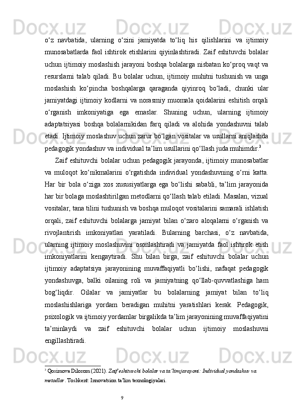 9o‘z   navbatida,   ularning   o‘zini   jamiyatda   to‘liq   his   qilishlarini   va   ijtimoiy
munosabatlarda   faol   ishtirok   etishlarini   qiyinlashtiradi.   Zaif   eshituvchi   bolalar
uchun ijtimoiy moslashish  jarayoni boshqa bolalarga nisbatan ko‘proq vaqt  va
resurslarni   talab   qiladi.   Bu   bolalar   uchun,   ijtimoiy   muhitni   tushunish   va   unga
moslashish   ko‘pincha   boshqalarga   qaraganda   qiyinroq   bo‘ladi,   chunki   ular
jamiyatdagi  ijtimoiy kodlarni  va norasmiy muomala qoidalarini  eshitish  orqali
o‘rganish   imkoniyatiga   ega   emaslar.   Shuning   uchun,   ularning   ijtimoiy
adaptatsiyasi   boshqa   bolalarnikidan   farq   qiladi   va   alohida   yondashuvni   talab
etadi. Ijtimoiy moslashuv uchun zarur bo‘lgan vositalar va usullarni aniqlashda
pedagogik yondashuv va individual ta’lim usullarini qo‘llash juda muhimdir. 3
Zaif   eshituvchi   bolalar   uchun   pedagogik   jarayonda,   ijtimoiy   munosabatlar
va   muloqot   ko‘nikmalarini   o‘rgatishda   individual   yondashuvning   o‘rni   katta.
Har   bir   bola   o‘ziga   xos   xususiyatlarga   ega   bo‘lishi   sababli,   ta’lim   jarayonida
har bir bolaga moslashtirilgan metodlarni qo‘llash talab etiladi. Masalan, vizual
vositalar, tana tilini tushunish va boshqa muloqot vositalarini samarali ishlatish
orqali,   zaif   eshituvchi   bolalarga   jamiyat   bilan   o‘zaro   aloqalarni   o‘rganish   va
rivojlantirish   imkoniyatlari   yaratiladi.   Bularning   barchasi,   o‘z   navbatida,
ularning   ijtimoiy   moslashuvini   osonlashtiradi   va   jamiyatda   faol   ishtirok   etish
imkoniyatlarini   kengaytiradi.   Shu   bilan   birga,   zaif   eshituvchi   bolalar   uchun
ijtimoiy   adaptatsiya   jarayonining   muvaffaqiyatli   bo‘lishi,   nafaqat   pedagogik
yondashuvga,   balki   oilaning   roli   va   jamiyatning   qo‘llab-quvvatlashiga   ham
bog‘liqdir.   Oilalar   va   jamiyatlar   bu   bolalarning   jamiyat   bilan   to‘liq
moslashishlariga   yordam   beradigan   muhitni   yaratishlari   kerak.   Pedagogik,
psixologik va ijtimoiy yordamlar birgalikda ta’lim jarayonining muvaffaqiyatini
ta’minlaydi   va   zaif   eshituvchi   bolalar   uchun   ijtimoiy   moslashuvni
engillashtiradi.
3
  Qosimova Dilorom (2021).  Zaif eshituvchi bolalar va ta’lim jarayoni: Individual yondashuv va 
metodlar . Toshkent: Innovatsion ta’lim texnologiyalari. 