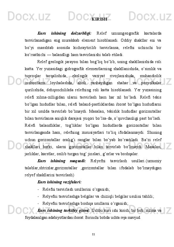 KIRISH
Kurs   ishining   dolzarbligi:   Relef   umumgeografik   kartalarda
tasvirlanadigan   eng   murakkab   element   hisoblanadi.   Oddiy   shakllar   eni   va
bo’yi   masshtab   asosida   kichraytirilib   tasvirlansa,   relefni   uchinchi   bir
ko’rsatkichi — balandligi ham tasvirlanishi talab etiladi.
Relef   geologik   jarayon   bilan   bog’liq   bo’lib,   uning   shakllanishida   roli
katta.   Yer   yuzasidagi   gidrografik   elementlarning   shakllanishida,   o’simlik   va
tuproqlar   tarqalishida,   ekologik   vaziyat   rivojlanishida,   muhandislik
inshootlarni   loyihalashda,   aholi   yashaydigan   shahar   va   posyolkalar
qurilishida,   dehqonchilikda   relefning   roli   katta   hisoblanadi.   Yer   yuzasining
relefi   xilma-xilligidan   ularni   tasvirlash   ham   har   xil   bo’ladi.   Relefi   tekis
bo’lgan   hududlar   bilan,   relefi   baland-pastliklardan   iborat   bo’lgan   hududlarni
bir   xil   usulda   tasvirlab   bo’lmaydi.   Masalan,   tekislik   hududlar   gorizontallar
bilan tasvirlansa aniqlik darajasi yuqori bo’lsa-da, o’quvchanligi past bo’ladi.
Relefi   balandliklar,   tog’liklar   bo’lgan   hududlarda   gorizontallar   bilan
tasvirlanganda   ham,   relefning   xususiyatlari   to’liq   ifodalanmaydi.   S h uning
uchun   gorizontallar   oralig’i   ranglar   bilan   bo’yab   ko’rsatiladi.   Ba’zi   relef
shakllari   borki,   ularni   gorizontallar   bilan   tasvirlab   bo’lmaydi.   Masalan,
jarliklar, karstlar, osilib turgan tog’ jinslari, g’orlar va boshqalar.
Kurs   ishining   maqsadi:   Relyefni   tasvirlash   usullari.(umumiy
talablar,shtrixlar,gorizontallar   ,gorizontallar   bilan   ifodalab   bo lmaydiganʻ
relyef shakllarini tasvirlash)
Kurs ishining vazifalari:
- Relefni tasvirlash usullarini o’rganish;
- Relyefni tasvirlashga belgilar va chiziqli belgilar usulini tahlili;
- Relyefni tasvirlashga boshqa usullarni o’rganish;
Kurs   ishining   tarkibiy   qismi:   Ushbu kurs ishi kirish, bir bob, xulosa va
foydalanilgan adabiyotlardan iborat. Birinchi bobda uchta reja mavjud.
11 