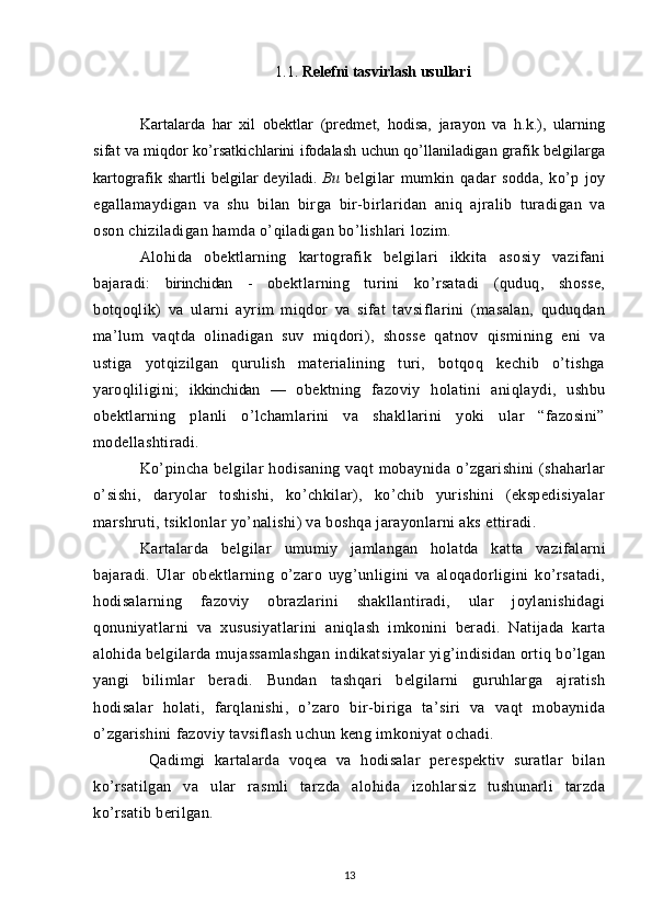 1.1.  Relefni   tasvirlash   usullari
Kartalarda   har   xil   obektlar   (predmet,   hodisa,   jarayon   va   h.k.),   ularning
sifat va miqdor ko’rsatkichlarini ifodalash uchun qo’llaniladigan grafik belgilarga
kartografik shartli belgilar deyiladi.   Bu   belgilar   mumkin   qadar   sodda,   ko’p   joy
egallamaydigan   va   shu   bilan   birga   bir-birlaridan   aniq   ajralib   turadigan   va
oson chiziladigan hamda o’qiladigan bo’lishlari lozim.
Alohida   obektlarning   kartografik   belgilari   ikkita   asosiy   vazifani
bajaradi:   birinchidan   -   obektlarning   turini   ko’rsatadi   (quduq,   shosse,
botqoqlik)   va   ularni   ayrim   miqdor   va   sifat   tavsiflarini   (masalan,   quduqdan
ma’lum   vaqtda   olinadigan   suv   miqdori),   shosse   qatnov   qismining   eni   va
ustiga   yotqizilgan   qurulish   materialining   turi,   botqoq   kechib   o’tishga
yaroqliligini;   ikkinchidan   —   obektning   fazoviy   holatini   aniqlaydi,   ushbu
obektlarning   planli   o’lchamlarini   va   shakllarini   yoki   ular   “fazosini”
modellashtiradi.
Ko’pincha   belgilar   hodisaning   vaqt   mobaynida   o’zgarishini   (shaharlar
o’sishi,   daryolar   toshishi,   ko’chkilar),   ko’chib   yurishini   (ekspedisiyalar
marshruti, tsiklonlar yo’nalishi) va boshqa jarayonlarni aks ettiradi.
Kartalarda   belgilar   umumiy   jamlangan   holatda   k atta   vazifalarni
bajaradi.   Ular   obektlarning   o’zaro   uyg’unligini   va   aloqadorligini   ko’rsatadi,
hodisalarning   fazoviy   obrazlarini   shakllantiradi,   ular   joylanishidagi
qonuniyatlarni   va   xususiyatlarini   aniqlash   imkonini   beradi.   Natijada   karta
alohida belgilarda mujassamlashgan in dikats iyalar yig’indisidan ortiq bo’lgan
yangi   bilimlar   beradi.   Bundan   tashqari   belgilarni   guruhlarga   ajratish
hodisalar   holati,   farqlanishi,   o’zaro   bir-biriga   ta’siri   va   vaqt   mobaynida
o’zgarishini fazoviy tavsiflash uchun keng imkoniyat ochadi.
  Qadimgi   kartalarda   voqea   va   hodisalar   perespektiv   suratlar   bilan
ko’rsatilgan   va   ular   rasmli   tarzda   alohida   izohlarsiz   tushunarli   tarzda
ko’rsatib berilgan.
13 