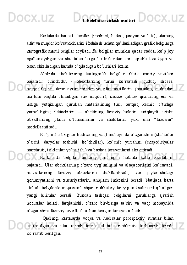 1.1.  Relefni   tasvirlash   usullari
Kartalarda   har   xil   obektlar   (predmet,   hodisa,   jarayon   va   h.k.),   ularning
sifat va miqdor ko’rsatkichlarini ifodalash uchun qo’llaniladigan grafik belgilarga
kartografik shartli belgilar deyiladi.   Bu   belgilar   mumkin   qadar   sodda,   ko’p   joy
egallamaydigan   va   shu   bilan   birga   bir-birlaridan   aniq   ajralib   turadigan   va
oson chiziladigan hamda o’qiladigan bo’lishlari lozim.
Alohida   obektlarning   kartografik   belgilari   ikkita   asosiy   vazifani
bajaradi:   birinchidan   -   obektlarning   turini   ko’rsatadi   (quduq,   shosse,
botqoqlik)   va   ularni   ayrim   miqdor   va   sifat   tavsiflarini   (masalan,   quduqdan
ma’lum   vaqtda   olinadigan   suv   miqdori),   shosse   qatnov   qismining   eni   va
ustiga   yotqizilgan   qurulish   materialining   turi,   botqoq   kechib   o’tishga
yaroqliligini;   ikkinchidan   —   obektning   fazoviy   holatini   aniqlaydi,   ushbu
obektlarning   planli   o’lchamlarini   va   shakllarini   yoki   ular   “fazosini”
modellashtiradi.
Ko’pincha   belgilar   hodisaning   vaqt   mobaynida   o’zgarishini   (shaharlar
o’sishi,   daryolar   toshishi,   ko’chkilar),   ko’chib   yurishini   (ekspedisiyalar
marshruti, tsiklonlar yo’nalishi) va boshqa jarayonlarni aks ettiradi.
Kartalarda   belgilar   umumiy   jamlangan   holatda   k atta   vazifalarni
bajaradi.   Ular   obektlarning   o’zaro   uyg’unligini   va   aloqadorligini   ko’rsatadi,
hodisalarning   fazoviy   obrazlarini   shakllantiradi,   ular   joylanishidagi
qonuniyatlarni   va   xususiyatlarini   aniqlash   imkonini   beradi.   Natijada   karta
alohida belgilarda mujassamlashgan in dikats iyalar yig’indisidan ortiq bo’lgan
yangi   bilimlar   beradi.   Bundan   tashqari   belgilarni   guruhlarga   ajratish
hodisalar   holati,   farqlanishi,   o’zaro   bir-biriga   ta’siri   va   vaqt   mobaynida
o’zgarishini fazoviy tavsiflash uchun keng imkoniyat ochadi.
  Qadimgi   kartalarda   voqea   va   hodisalar   perespektiv   suratlar   bilan
ko’rsatilgan   va   ular   rasmli   tarzda   alohida   izohlarsiz   tushunarli   tarzda
ko’rsatib berilgan.
13