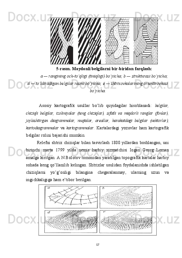 5 -rasm. Maydonli belgilarni bir-biridan farqlash:
a — rangining och-to’qligi (tiniqligi) bo’yicha; b — strukturasi bo’yicha;
d — to’ldiradigan belgilar rasmi bo’yicha; e — shtrixovkalarining orientirovkasi
bo’yicha.
Asosiy   kartografik   usullar   bo’lib   quyidagilar   hisoblanadi:   belgilar,
chiziqli   belgilar,   izoliniyalar   (teng   chiziqlar),   sifatli   va   miqdorli   ranglar   (fonlar),
joylashtirgan   diagrammalar,   nuqtalar,   areallar,   harakatdagi   belgilar   (vektorlar),
kartodiagrammalar   va   kartogrammalar .   Kartalardagi   yozuvlar   ham   kartografik
belgilar rolini bajarishi mumkin.
Relefni   shtrix   chiziqlar   bilan   tasvirlash   1800   yillardan   boshlangan,   uni
birinchi   marta   1799   yilda   nemis   harbiy   xizmatchisi   Iogan   Georg   Leman
amalga kiritgan. A.N.Bolotov tomonidan yaratilgan topografik kartalar harbiy
sohada keng qo’llanilib kelingan. Shtrixlar usulidan foydalanishda ishlatilgan
chiziqlarni   yo’g’onligi   bilangina   chegaralanmay,   ularning   uzun   va
ingichkaligiga ham e’tibor berilgan.   
17