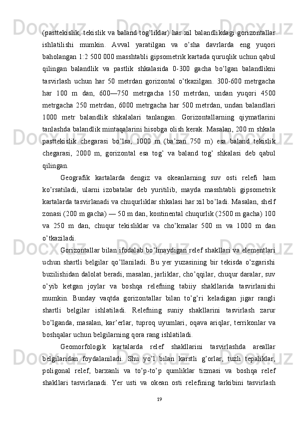 (pasttekislik,   tekislik   va   baland   tog’liklar)   har   xil   balandlikdagi   gorizontallar
ishlatilishi   mumkin.   Avval   yaratilgan   va   o’sha   davrlarda   eng   yuqori
baholangan 1:2 500 000 masshtabli gipsometrik kartada quruqlik uchun qabul
qilingan   balandlik   va   pastlik   shkalasida   0-300   gacha   bo’lgan   balandlikni
tasvirlash   uchun   har   50   metrdan   gorizontal   o’tkazilgan.   300-600   metrgacha
har   100   m   dan,   600—750   metrgacha   150   metrdan,   undan   yuqori   4500
metrgacha   250   metrdan,   6000   metrgacha   har   500   metrdan,   undan   balandlari
1000   metr   balandlik   shkalalari   tanlangan.   Gorizontallarning   qiymatlarini
tanlashda balandlik mintaqalarini hisobga olish kerak. Masalan, 200 m shkala
pasttekislik   chegarasi   bo’lsa,   1000   m   (ba’zan   750   m)   esa   baland   tekislik
chegarasi,   2000   m,   gorizontal   esa   tog’   va   baland   tog’   shkalasi   deb   qabul
qilingan.
Geografik   kartalarda   dengiz   va   okeanlarning   suv   osti   relefi   ham
ko’rsatiladi,   ularni   izobatalar   deb   yuritilib,   mayda   masshtabli   gipsometrik
kartalarda tasvirlanadi va chuqurliklar shkalasi har xil bo’ladi. Masalan, shelf
zonasi (200 m gacha) — 50 m dan, kontinental chuqurlik (2500 m gacha) 100
va   250   m   dan,   chuqur   tekisliklar   va   cho’kmalar   500   m   va   1000   m   dan
o’tkaziladi.
Gorizontallar bilan ifodalab bo’lmaydigan relef shakllari va elementlari
uchun   shartli   belgilar   qo’llaniladi.   Bu   yer   yuzasining   bir   tekisda   o’zgarishi
buzilishidan dalolat  beradi, masalan,  jarliklar, cho’qqilar, chuqur  daralar, suv
o’yib   ketgan   joylar   va   boshqa   relefning   tabiiy   shakllarida   tasvirlanishi
mumkin.   Bunday   vaqtda   gorizontallar   bilan   to’g’ri   keladigan   jigar   rangli
shartli   belgilar   ishlatiladi.   Relefning   suniy   shakllarini   tasvirlash   zarur
bo’lganda,   masalan,   kar’erlar,   tuproq   uyumlari,   oqava   ariqlar,   terrikonlar   va
boshqalar uchun belgilarning qora rang ishlatiladi.
Geomorfologik   kartalarda   relef   shakllarini   tasvirlashda   areallar
belgilaridan   foydalaniladi.   Shu   yo’l   bilan   karstli   g’orlar,   tuzli   tepaliklar,
poligonal   relef,   barxanli   va   to’p-to’p   qumliklar   tizmasi   va   boshqa   relef
shakllari   tasvirlanadi.   Yer   usti   va   okean   osti   relefining   tarkibini   tasvirlash
19 