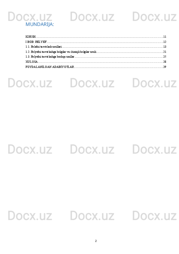 MUNDARIJA:
KIRISH ......................................................................................................................................................................... 11
I BOB. RELYEF ........................................................................................................................................................... 12
1.1. Relefni tasvirlash usullari ...................................................................................................................................... 13
1.2. Relyefni tasvirlashga belgilar va chiziqli belgilar usuli ......................................................................................... 21
1.3. Relyefni tasvirlashga boshqa usullar ..................................................................................................................... 25
XULOSA ...................................................................................................................................................................... 28
FOYDALANILGAN ADABIYOTLAR ...................................................................................................................... 29
2 