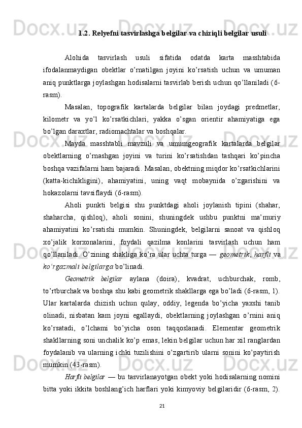 1.2. Relyefni tasvirlashga b elgilar  va chiziqli belgilar  usuli
Alohida   tasvirlash   usuli   sifatida   odatda   karta   masshtabida
ifodalanmaydigan   obektlar   o’rnatilgan   joyini   ko’rsatish   uchun   va   umuman
aniq punktlarga joylashgan  hodisalarni tasvirlab berish uchun qo’llaniladi (6-
rasm).
Masalan,   topografik   kartalarda   belgilar   bilan   joydagi   predmetlar,
kilometr   va   yo’l   ko’rsatkichlari,   yakka   o’sgan   orientir   ahamiyatiga   ega
bo’lgan daraxtlar, radiomachtalar va boshqalar. 
Mayda   masshtabli   mavzuli   va   umumgeografik   kartalarda   belgilar
obektlarning   o’rnashgan   joyini   va   turini   ko’rsatishdan   tashqari   ko’pincha
boshqa vazifalarni ham bajaradi. Masalan, obektning miqdor ko’rsatkichlarini
(katta-kichikligini),   ahamiyatini,   uning   vaqt   mobaynida   o’zgarishini   va
hokazolarni tavsiflaydi (6-rasm).
Aholi   punkti   belgisi   shu   punktdagi   aholi   joylanish   tipini   (shahar,
shaharcha,   qishloq),   aholi   sonini,   shuning dek   ushbu   punktni   ma’muriy
ahamiyatini   ko’rsatishi   mumkin.   Shu ningdek,   belgilarni   sanoat   va   qishloq
xo’jalik   korxonalarini,   foydali   qazilma   konlarini   tasvirlash   uchun   ham
qo’llaniladi.   O’zining   shakliga   ko’ra   ular   uchta   turga   —   geometrik ,   harfli   va
ko’rgazmali belgilarga  bo’linadi.
Geometrik   belgilar   aylana   (doira),   kvadrat,   uchburchak,   romb,
to’rtburchak va boshqa shu kabi geometrik shakllarga ega bo’ladi (6-rasm, 1).
Ular   kartalarda   chizish   uchun   qulay,   oddiy,   legenda   bo’yicha   yaxshi   tanib
olinadi,   nisbatan   kam   joyni   egallaydi,   obektlarning   joylashgan   o’rnini   aniq
ko’rsatadi,   o’lchami   bo’yicha   oson   taqqoslanadi.   Elementar   geometrik
shakllarning soni  unchalik  ko’p emas,  lekin belgilar  uchun har  xil  ranglardan
foydalanib   va   ularning   ichki   tuzilishini   o’zgartirib   ularni   sonini   ko’paytirish
mumkin (43-rasm).
Harfli belgilar   —   bu   tasvirlanayotgan   obekt   yoki   hodisalarning   nomini
bitta  yoki   ikkita   boshlang’ich   harflari   yoki   kimyoviy   belgilaridir   (6-rasm,   2).
21 