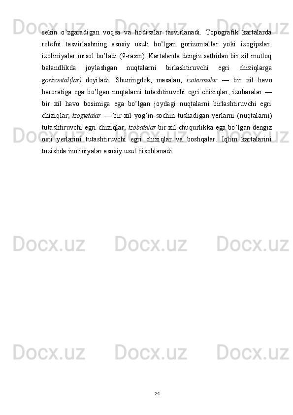 sekin   o’zgaradigan   voqea   va   hodisalar   tasvirlanadi.   Topografik   kartalarda
relefni   tasvirlashning   asosiy   usuli   bo’lgan   gorizontallar   yoki   izogipslar,
izoliniyalar   misol   bo’ladi   (9-rasm). Kartalarda dengiz  sathidan  bir  xil   mutloq
balandlikda   joylashgan   nuqtalarni   birlashtiruvchi   egri   chiziqlarga
gorizontal(lar)   deyiladi.   Shuningdek,   masalan,   izotermalar   —   bir   xil   havo
haroratiga   ega   bo’lgan   nuqtalarni   tutashtiruvchi   egri   chiziqlar;   izobaralar   —
bir   xil   havo   bosimiga   ega   bo’lgan   joydagi   nuqtalarni   birlashtiruvchi   egri
chiziqlar;   izogietalar   —   bir   xil   yog’in-sochin   tushadigan   yerlarni   (nuqtalarni)
tutashtiruvchi egri  chiziqlar;   izobatalar   bir  xil  chuqurlikka ega bo’lgan dengiz
osti   yerlarini   tutashtiruvchi   egri   chiziqlar   va   boshqalar.   Iqlim   kartalarini
tuzishda izoliniyalar asosiy usul hisoblanadi.
24 