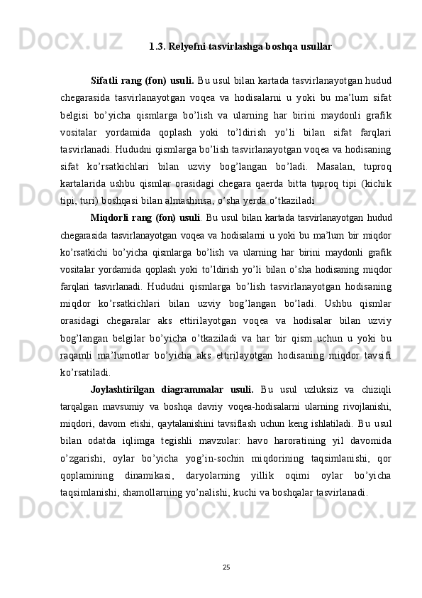 1.3. Relyefni tasvirlashga boshqa usullar
Sifatli rang (fon)  usuli.   Bu usul  bilan kartada tasvirlanayotgan hudud
chegarasida   tasvirlanayotgan   voqea   va   hodisalarni   u   yoki   bu   ma’lum   sifat
belgisi   bo’yicha   qismlarga   bo’lish   va   ularning   har   birini   maydonli   grafik
vositalar   yordamida   qoplash   yoki   to’ldirish   yo’li   bilan   sifat   farqlari
tasvirlanadi. Hududni qismlarga bo’lish tasvirlanayotgan voqea va hodisaning
sifat   ko’rsatkichlari   bilan   uzviy   bog’langan   bo’ladi.   Masalan,   tuproq
kartalarida   ushbu   qismlar   orasidagi   chegara   qaerda   bitta   tuproq   tipi   (kichik
tipi, turi) boshqasi bilan almashinsa, o’sha yerda o’tkaziladi 
Miqdorli   rang   (fon)   usuli .   Bu   usul   bilan   kartada   tasvirlanayotgan   hudud
chegarasida   tasvirlanayotgan   voqea   va   hodisalarni   u   yoki   bu   ma’lum   bir   miqdor
ko’rsatkichi   bo’yicha   qismlarga   bo’lish   va   ularning   har   birini   maydonli   grafik
vositalar   yordamida   qoplash   yoki   to’ldirish   yo’li   bilan   o’sha   hodisaning   miqdor
farqlari   tasvirlanadi.   Hududni   qismlarga   bo’lish   tasvirlanayotgan   hodisaning
miqdor   ko’rsatkichlari   bilan   uzviy   bog’langan   bo’ladi.   Ushbu   qismlar
orasidagi   chegaralar   aks   ettirilayotgan   voqea   va   hodisalar   bilan   uzviy
bog’langan   belgilar   bo’yicha   o’tkaziladi   va   har   bir   qism   uchun   u   yoki   bu
raqamli   ma’lumotlar   bo’yicha   aks   ettirilayotgan   hodisaning   miqdor   tavsifi
ko’rsatiladi.
Joylashtirilgan   diagrammalar   usuli.   Bu   usul   uzluksiz   va   chiziqli
tarqalgan   mavsumiy   va   boshqa   davriy   voqea-hodisalarni   ularning   rivojlanishi,
miqdori,   davom   etishi,   qaytalanishini   tavsiflash   uchun   keng   ishlatiladi.   Bu   usul
bilan   odatda   iqlimga   tegishli   mavzular:   havo   haroratining   yil   davomida
o’zgarishi,   oylar   bo’yicha   yog’in-sochin   miqdorining   taqsimlanishi,   qor
qoplamining   dinamikasi,   daryolarning   yillik   oqimi   oylar   bo’yicha
taqsimlanishi, shamollarning yo’nalishi, kuchi va boshqalar tasvirlanadi.
25 