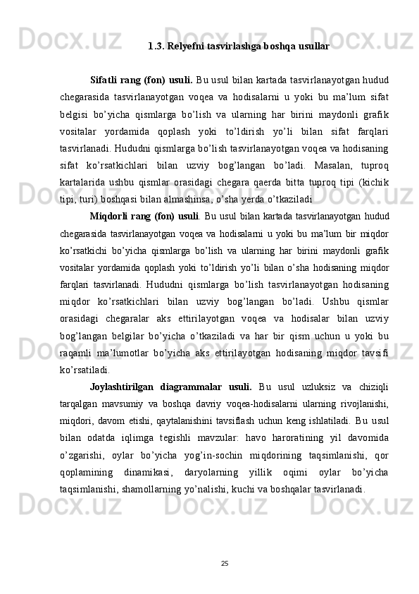 1.3. Relyefni tasvirlashga boshqa usullar
Sifatli rang (fon)  usuli.   Bu usul  bilan kartada tasvirlanayotgan hudud
chegarasida   tasvirlanayotgan   voqea   va   hodisalarni   u   yoki   bu   ma’lum   sifat
belgisi   bo’yicha   qismlarga   bo’lish   va   ularning   har   birini   maydonli   grafik
vositalar   yordamida   qoplash   yoki   to’ldirish   yo’li   bilan   sifat   farqlari
tasvirlanadi. Hududni qismlarga bo’lish tasvirlanayotgan voqea va hodisaning
sifat   ko’rsatkichlari   bilan   uzviy   bog’langan   bo’ladi.   Masalan,   tuproq
kartalarida   ushbu   qismlar   orasidagi   chegara   qaerda   bitta   tuproq   tipi   (kichik
tipi, turi) boshqasi bilan almashinsa, o’sha yerda o’tkaziladi 
Miqdorli   rang   (fon)   usuli .   Bu   usul   bilan   kartada   tasvirlanayotgan   hudud
chegarasida   tasvirlanayotgan   voqea   va   hodisalarni   u   yoki   bu   ma’lum   bir   miqdor
ko’rsatkichi   bo’yicha   qismlarga   bo’lish   va   ularning   har   birini   maydonli   grafik
vositalar   yordamida   qoplash   yoki   to’ldirish   yo’li   bilan   o’sha   hodisaning   miqdor
farqlari   tasvirlanadi.   Hududni   qismlarga   bo’lish   tasvirlanayotgan   hodisaning
miqdor   ko’rsatkichlari   bilan   uzviy   bog’langan   bo’ladi.   Ushbu   qismlar
orasidagi   chegaralar   aks   ettirilayotgan   voqea   va   hodisalar   bilan   uzviy
bog’langan   belgilar   bo’yicha   o’tkaziladi   va   har   bir   qism   uchun   u   yoki   bu
raqamli   ma’lumotlar   bo’yicha   aks   ettirilayotgan   hodisaning   miqdor   tavsifi
ko’rsatiladi.
Joylashtirilgan   diagrammalar   usuli.   Bu   usul   uzluksiz   va   chiziqli
tarqalgan   mavsumiy   va   boshqa   davriy   voqea-hodisalarni   ularning   rivojlanishi,
miqdori,   davom   etishi,   qaytalanishini   tavsiflash   uchun   keng   ishlatiladi.   Bu   usul
bilan   odatda   iqlimga   tegishli   mavzular:   havo   haroratining   yil   davomida
o’zgarishi,   oylar   bo’yicha   yog’in-sochin   miqdorining   taqsimlanishi,   qor
qoplamining   dinamikasi,   daryolarning   yillik   oqimi   oylar   bo’yicha
taqsimlanishi, shamollarning yo’nalishi, kuchi va boshqalar tasvirlanadi.
25