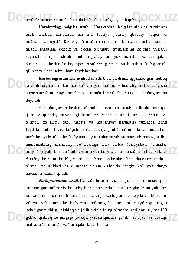 berilishi ham mumkin, bu holatda bu boshqa usulga aylanib qolmaydi.
Harakatdagi   belgilar   usuli .     Harakatdagi   belgilar   alohida   tasvirlash
usuli   sifatida   kartalarda   har   xil:   tabiiy,   ijtimoiy-iqtisodiy   voqea   va
hodisalarga   tegishli   fazoviy   o’rin   almashinishlarni   ko’rsatish   uchun   xizmat
qiladi.   Masalan,   dengiz   va   okean   oqimlari,   qushlarning   ko’chib   yurishi,
sayohatlarning   marshruti,   aholi   migratsiyalari,   yuk   tashishlar   va   boshqalar.
Ko’pincha   ulardan   harbiy   operatsiyalarning   rejasi   va   borishini   ko’rgazmali
qilib tasvirlash uchun ham foydalaniladi.
Kartodiagrammalar usuli .   Kartada biror hodisaning jamlangan mutloq
raqamli   qiymatini,   kartada   ko’rsatilgan   ma’muriy-hududiy   birlik   bo’yicha
taqsimlanishini   diagrammalar   yordamida   tasvirlash   usuliga   kartodiagramma
deyiladi.
Kartodiagrammalardan   alohida   tasvirlash   usuli   sifatida   ayniqsa
ijtimoiy-iqtisodiy   mavzudagi   kartalarni   (masalan,   aholi,   sanoat,   qishloq   va
o’rmon   xo’jaligi,   fan,   maorif   va   madaniyat   kartalari)   tuzishda   keng
foydalaniladi,   chunki   ko’pchilik   statistik   (raqamli)   ma’lumotlar   alohida  aholi
punktlari   yoki   obektlar   bo’yicha   qayta   ishlanmaydi   va   chop   etilmaydi,   balki,
mamlakatning   ma’muriy   bo’linishiga   mos   holda   (viloyatlar,   tumanlar
bo’yicha)   yoki   boshqa   hududiy   birliklar   bo’yicha   to’planadi   va   chop   etiladi.
Bunday   birliklar   bo’lib,   masalan,   o’rmon   zahiralari   kartodiagrammasida   -
o’rmon   xo’jaliklari,   baliq   sanoati   uchun   -   alohida   dengiz,   ko’l   yoki   daryo
havzalari xizmat qiladi.
Kartogrammalar usuli .   Kartada biror hodisaning o’rtacha intensivligini
ko’rsatilgan   ma’muriy-hududiy   birlik   doirasida   har   xil   ranglar   bilan   yoki   har
xil   zichlikda   shtrixlab   tasvirlash   usuliga   kartogramma   deyiladi.   Masalan,
viloyat   yoki   tumanlar   bo’yicha   aholining   har   bir   km 2
  maydonga   to’g’ri
keladigan zichligi, qishloq xo’jalik ekinlarining o’rtacha hosildorligi, har 100
gektar   qishloq   xo’jaligiga   yaroqli   yerdan   qancha   go’sht,   sut,   jun   va   boshqa
mahsulotlar olinishi va boshqalar tasvirlanadi.
27 