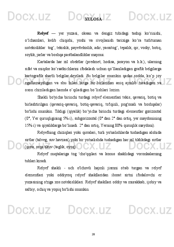 XULOSA
Relyef   —   yer   yuzasi,   okean   va   dengiz   tubidagi   tashqi   ko rinishi,ʻ
o lchamlari,   kelib   chiqishi,   yoshi   va   rivojlanish   tarixiga   ko ra   turlituman	
ʻ ʻ
notekisliklar:   tog	
ʻ ,   tekislik ,   payettekislik ,   adir ,   yassitog	ʻ , tepalik,   qir ,   vodiy ,   botiq ,
soylik ,  jarlar  va boshqa pastbalandliklar majmui. 
Kartalarda   har   xil   obektlar   (predmet,   hodisa,   jarayon   va   h.k.),   ularning
sifat va miqdor ko’rsatkichlarini ifodalash uchun qo’llaniladigan grafik belgilarga
kartografik shartli belgilar deyiladi.   Bu   belgilar   mumkin   qadar   sodda,   ko’p   joy
egallamaydigan   va   shu   bilan   birga   bir-birlaridan   aniq   ajralib   turadigan   va
oson chiziladigan hamda o’qiladigan bo’lishlari lozim.
Shakli   bo'yicha   birinchi   turdagi   relyef   elementlari   tekis,   qavariq,   botiq   va
birlashtirilgan   (qavariq-qavariq,   botiq-qavariq,   to'lqinli,   pog'onali   va   boshqalar)
bo'lishi   mumkin.   Tikligi   (qiyalik)   bo yicha   birinchi   turdagi   elementlar   gorizontal	
ʻ
(0°, Yer quruqligining 5% i), subgorizontal (0° dan 2° dan ortiq, yer maydonining
15% i) va qiyaliklarga bo linadi. 2° dan ortiq, Yerning 80% quruqlik maydoni).	
ʻ
Relyefning chiziqlari yoki qirralari, turli yo'nalishlarda tushadigan alohida
sirtlar (talveg, suv havzasi) yoki bir yo'nalishda tushadigan har xil tiklikdagi sirtlar
(qirra, orqa tikuv (taglik, oyoq).
Relyef   nuqtalariga   tog   'cho'qqilari   va   konus   shaklidagi   voronkalarning
tublari kiradi.
Relyef   shakli   -   uch   o'lchovli   hajmli   jismni   o'rab   turgan   va   relyef
elementlari   yoki   oddiyroq   relyef   shakllaridan   iborat   sirtni   ifodalovchi   er
yuzasining o'ziga xos notekisliklari. Relyef shakllari oddiy va murakkab, ijobiy va
salbiy, ochiq va yopiq bo'lishi mumkin.
28 