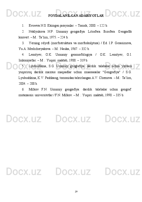 FOYDALANILGAN ADABIYOTLAR
1. Evseeva N.S. Ekzogen jarayonlar. – Tomsk, 2000. – 122 b.
2. Neklyukova   N.P.   Umumiy   geografiya.   Litosfera.   Biosfera.   Geografik
konvert. – M.: Ta’lim, 1975. – 224 b.
3. Yerning   relyefi   (morfostruktura   va   morfoskulptura)   /   Ed.   I.P.   Gerasimova,
Yu.A. Meshcheryakova. – M.: Nauka, 1967. – 332 b.
4. Leontyev,   O.K.   Umumiy   geomorfologiya   /   O.K.   Leontyev,   G.I.
Imkoniyatlar. – M .: Yuqori. maktab, 1988. – 319 b.
5. Lyubushkina,   S.G.   Umumiy   geografiya:   darslik.   talabalar   uchun   yordam
yuqoriroq   darslik   maxsus   maqsadlar   uchun   muassasalar   "Geografiya"   /   S.G.
Lyubushkina, K.V. Pashkang; tomonidan tahrirlangan A.V. Chernova. – M.: Ta’lim,
2004. – 288 b.
6. Milkov   F.N.   Umumiy   geografiya:   darslik.   talabalar   uchun   geograf.
mutaxassis. universitetlar / F.N. Milkov. – M .: Yuqori. maktab, 1990. – 335 b.
29 