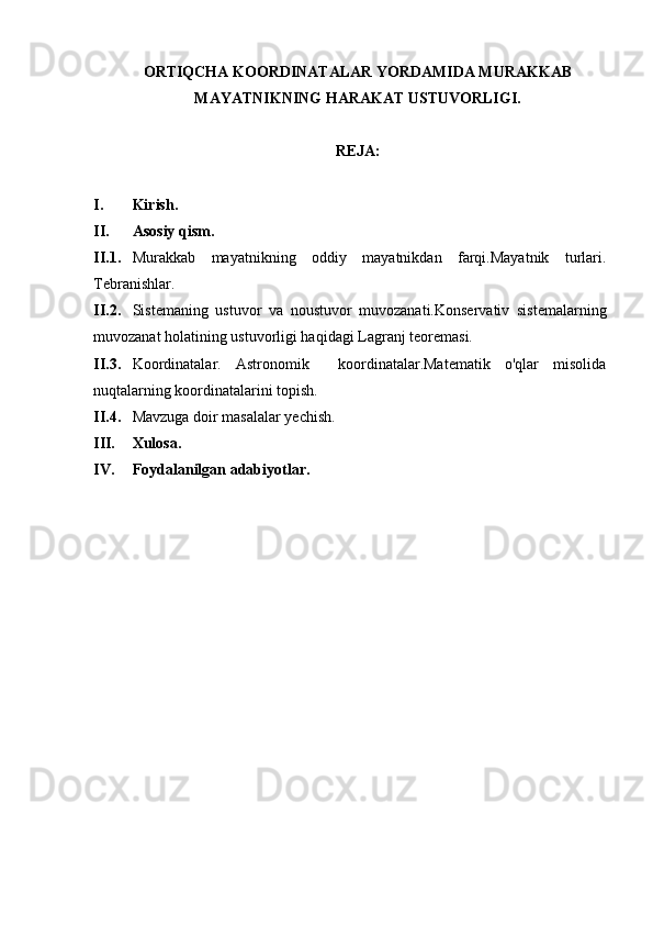 ORTIQCHA KOORDINATALAR YORDAMIDA MURAKKAB
MAYATNIKNING HARAKAT USTUVORLIGI .
REJA:
I. Kirish.
II. Asosiy qism.
II.1. Murakkab   mayatnikning   oddiy   mayatnikdan   farqi.Mayatnik   turlari.
Tebranishlar.
II.2. Sistemaning   ustuvor   va   noustuvor   muvozanati.Konservativ   sistemalarning
muvozanat holatining ustuvorligi haqidagi Lagranj teoremasi.
II.3. Koordinatalar.   Astronomik     koordinatalar.Matematik   o'qlar   misolida
nuqtalarning koordinatalarini topish.
II.4. Mavzuga doir masalalar yechish.
III. Xulosa.
IV. Foydalanilgan adabiyotlar. 