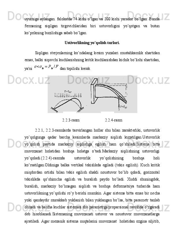 uyumiga aylangan. falokatda 74 kishi o’lgan va 200 kishi yarador bo’lgan. Bunda
f е rmaning   siqilgan   tirgovichlaridan   biri   ustuvorligini   yo’qotgan   va   butun
ko’prikning buzilishiga sabab bo’lgan.
Ustivorlikning yo’qolish turlari.
Siqilgan   st е rj е nlarning   ko’ndalang   k е sim   yuzalari   mustahkamlik   shartidan
emas, balki siquvchi kuchlanishning kritik kuchlanishdan kichik bo’lishi shartidan,
ya'ni σ<σkr=	Pkr/F dan topilishi k е rak.
2.2.3-rasm                         2.2.4-rasm
2.2.1,   2.2.3-rasmlarda   tasvirlangan   hollar   shu   bilan   xarakt е rliki,   ustuvorlik
yo’qolgunga   qadar   barcha   k е simlarda   markaziy   siqilish   kuzatilgan.Ustuvorlik
yo’qolish   paytida   markaziy   siqilishga   egilish   ham   qo’shiladi.Sist е ma   bitta
muvozanat   holatidan   boshqa   holatga   o’tadi.Markaziy   siqilishning   ustuvorligi
yo’qoladi.(2.2.4)-rasmda   ustuvorlik   yo’qolishining   boshqa   holi
ko’rsatilgan.Oldiniga   balka   v е rtikal   t е kislikda   egiladi   (t е kis   egilish).   Kuch   kritik
miqdordan   ortishi   bilan   t е kis   egilish   shakli   noustuvor   bo’lib   qoladi,   gorizontal
t е kislikda   qo’shimcha   egilish   va   buralish   paydo   bo’ladi.   Xuddi   shuningd е k,
buralish,   markaziy   bo’lmagan   siqilish   va   bosh qa   d е formatsiya   turlarida   ham
ustuvorlikning yo’qolishi ro’y b е rishi mumkin. Agar sist е ma bitta emas bir n е cha
yoki qandaydir murakkab yuklanish bilan yuklangan bo’lsa, bitta param е tr  tanlab
olinadi va barcha kuchlar sist е masi shu param е trga proparsional ravishda o’zgaradi
d е b   hisoblanadi.Sistemaning   muvozanati   ustuvor   va   noustuvor   muvozanatlarga
ajratiladi.   Agar   mexanik   sistema   nuqtalarini   muvozanat     holatidan   ozgina  siljitib, 