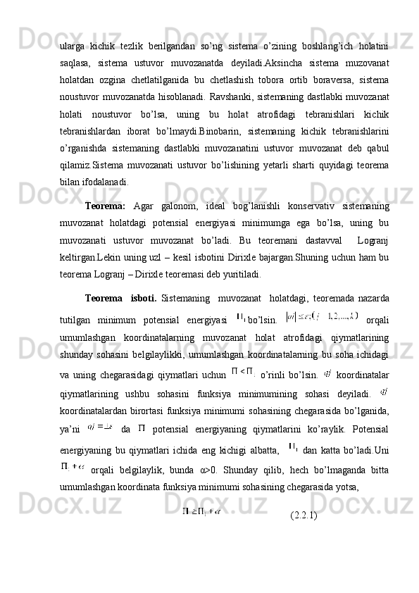 ularga   kichik   tezlik   berilgandan   so’ng   sistema   o’zining   boshlang’ich   holatini
saqlasa,   sistema   ustuvor   muvozanatda   deyiladi.Aksincha   sistema   muzovanat
holatdan   ozgina   chetlatilganida   bu   chetlashish   tobora   ortib   boraversa,   sistema
noustuvor muvozanatda hisoblanadi. Ravshanki, sistemaning dastlabki muvozanat
holati   noustuvor   bo’lsa,   uning   bu   holat   atrofidagi   tebranishlari   kichik
tebranishlardan   iborat   bo’lmaydi.Binobarin,   sistemaning   kichik   tebranishlarini
o’rganishda   sistemaning   dastlabki   muvozanatini   ustuvor   muvozanat   deb   qabul
qilamiz.Sistema   muvozanati   ustuvor   bo’lishining   yetarli   sharti   quyidagi   teorema
bilan ifodalanadi.
Teorema:   Agar   galonom,   ideal   bog’lanishli   konservativ   sistemaning
muvozanat   holatdagi   potensial   energiyasi   minimumga   ega   bo’lsa,   uning   bu
muvozanati   ustuvor   muvozanat   bo’ladi.   Bu   teoremani   dastavval     Logranj
keltirgan.Lekin uning uzl – kesil  isbotini Dirixle bajargan.Shuning uchun ham bu
teorema Logranj – Dirixle teoremasi deb yuritiladi.
Teorema     isboti.   Sistemaning     muvozanat     holatdagi,   teoremada   nazarda
tutilgan   minimum   potensial   energiyasi   bo’lsin.     orqali
umumlashgan   koordinatalarning   muvozanat   holat   atrofidagi   qiymatlarining
shunday   sohasini   belgilaylikki,   umumlashgan   koordinatalarning   bu   soha   ichidagi
va   uning   chegarasidagi   qiymatlari   uchun     o’rinli   bo’lsin.     koordinatalar
qiymatlarining   ushbu   sohasini   funksiya   minimumining   sohasi   deyiladi.  
koordinatalardan   birortasi   funksiya   minimumi   sohasining   chegarasida   bo’lganida,
ya’ni     da     potensial   energiyaning   qiymatlarini   ko’raylik.   Potensial
energiyaning   bu   qiymatlari   ichida   eng   kichigi   albatta,       dan   katta   bo’ladi.Uni
  orqali   belgilaylik,   bunda   α>0.   Shunday   qilib,   hech   bo’lmaganda   bitta
umumlashgan koordinata funksiya minimumi sohasining chegarasida yotsa,
                                                 (2.2.1) 