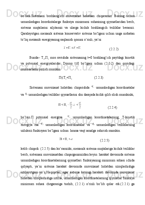 bo’ladi.Sistemani   boshlang’ich   muvozanat   holatdan   chiqaramiz.   Buning   uchun
umumlashgan   koordintalarga   funksiya   minimumi   sohasining   qiymatlaridan   berib,
sistema   nuqtalarini   siljitamiz   va   ularga   kichik   boshlangich   tezliklar   beramiz.
Qaralayotgan  mexanik  sistema  konservativ  sistema   bo’lgani  uchun  unga  nisbatan
to’liq mexanik energiyaning saqlanish qonuni o’rinli, ya’ni
                                                                (2.2.2)
Bunda–   T ,˳ П   mos   ravishda   sistemaning   t=0   boshlang’ich   paytdagi   kinetik	˳
va   potensial   energiyalaridir.   Doimo   t≥0   bo’lgani   uchun   (2.2.2)   dan   quyidagi
munosabatni yozish mumkin.
         П ≤T +	
˳ П                           (2.2.3)	˳
Sistemani   muvozanat   holatdan   chiqarishda     umumlashgan   koordinatalar
va   umumlashgan tezliklar qiymatlarini shu darajada kichk qilib olish mumkinki,
                                                       (2.2.4)
bo’lsin. П   potensial   energiya       umumlashgan   koordinatalarning,   T-kinetik
energiya   esa     umumlashgan   koordinatalar   va     umumlashgan   tezliklarning
uzluksiz funkisyasi bo’lgani uchun  hmma vaqt amalga oshirish mumkin.
                                                (2.2.5)
kelib chiqadi. (2.2.5) dan ko’ramizki, mexanik sistema nuqtalariga kichik tezliklar
berib, sistemani muvozanatdan chiqarganimizdan keyin  harakat davomida sistema
umumlashgan   koordinatalarining   qiymatlari   funksiyaning   minimum   sohasi   ichida
qolyapti,   ya’ni   sistema   harakat   davomida   muvozanat   holatdan   uzoqlashishga
intilayotgani   yo’q.Haqiqatan,   agar   sistema   keyingi   harakati   davomida   muvozanat
holatdan uzoqlashishga intilsa, umumlashgan koordinatalarning qiymatlar funksiya
minimum   sohasi   chegarasiga   tushib,   (2.2.1)   o’rinli   bo’lib   qolar   edi.(2.2.1)   ga 