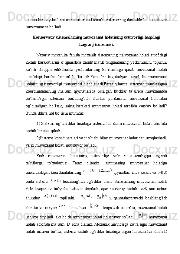 asosan bunday bo’lishi mumkin emas.Demak, sistemaning dastlabki holati ustuvor
muvozanatda bo’ladi.
Konservativ sistemalarning muvozanat holatining ustuvorligi haqidagi
Lagranj teoremasi.
Nazariy   mexanika   fanida   mexanik   sistemaning   muvozanat   holati   atrofidagi
kichik   harakatlarini   o’rganishda   xarakteristik   tenglamaning   yechimlarini   topishni
ko’rib   chiqqan   edik.Bunda   yechimlarning   ko’rinishiga   qarab   muvozanat   holati
atrofidagi   harakat   har   xil   bo’lar   edi.Yana   bir   tug’iladigan   savol,   bu   muvozanat
holatining ustuvorligi muammosi hisoblanadi.Faraz qilamiz, sistema umumlashgan
koordinatalarning   ma’lum   qiymatlarida   berilgan   kuchlar   ta’sirida   muvizanatda
bo’lsin.Agar   sitemani   boshlang’ich   shartlar   yordamida   muvozanat   holatidan
og’diradigan   bo’lsak,   uning   harakati   muvozanat   holati   atrofida   qanday   bo’ladi?
Bunda ikkita hol bo’lishi mumkin:
1) Sistema og’dirishlar hisobiga sistema har doim muvozanat holati atrofida
kichik harakat qiladi;
2)Sistema koordinatalari vaqt o’tishi bilan muvozanat holatidan uzoqlashadi,
ya’ni muvozanat holati noustuvor bo’ladi.
Endi   muvozanat   holatining   ustuvorligi   yoki   noustuvorligiga   tegishli
ta’riflarga   to’xtalamiz.   Faraz   qilamiz,   sistemaning   muvozanat   holatiga
umumlashgan koordinatalarning     qiymatlari mos kelsin va t=t(0)
onda   sistema     boshlang’ich   og’ishlar   olsin.   Sistemaning   muvozanat   holati
A.M.Lyapunov   bo’yicha   ustuvor   deyiladi,   agar   ixtiyoriy   kichik     ε > 0
  son   uchun
shunday       topilsaki,    |qr0|<δ,  	|˙qr0|<δ ni   qanoatlantiruvchi   boshlang’ich
shartlarda, ixtiyori      lar  uchun   	
|qr|<ε    tengsizlik bajarilsa, muvozanat holati
ustuvor deyiladi, aks holda muvozanat holati noustuvor bo’ladi.. 	
|qr|=ε muvozanat
holati   atrofida   ma ’ lum     D   soha   olamiz .   Mexanik   ma ’ nosiga   ko ’ ra   agar   muvozanat
holati   ustuvor   bo ’ lsa ,   sistema   kichik   og ’ ishlar   hisobiga   olgan   harakati   har   doim   D 