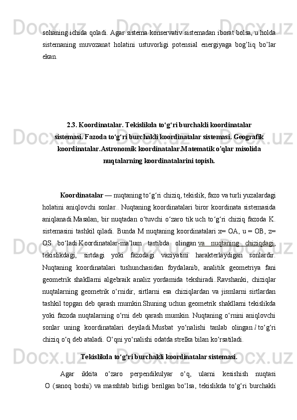 sohaning   ichida   qoladi .   Agar sistema konservativ sistemadan iborat bolsa, u holda
sistemaning   muvozanat   holatini   ustuvorligi   potensial   energiyaga   bog’liq   bo’lar
ekan.
2.3. Koordinatalar.   Tekislikda to‘g‘ri burchakli koordinatalar
sistemasi.   Fazoda to‘g‘ri burchakli koordinatalar sistemasi. Geografik
koordinatalar.Astronomik koordinatalar.Matematik o'qlar misolida
nuqtalarning koordinatalarini topish.
Koordinatalar   — nuqtaning to g ri chiziq, tekislik, fazo va turli yuzalardagiʻ ʻ
holatini   aniqlovchi   sonlar..  Nuqtaning   koordinatalari   biror   koordinata   sistemasida
aniqlanadi.Masalan,   bir   nuqtadan  o tuvchi   o zaro  tik uch  to g ri   chiziq  fazoda  K.	
ʻ ʻ ʻ ʻ
sistemasini  tashkil  qiladi. Bunda M nuqtaning koordinatalari x= OA, u = OB, z=
OS   bo ladi.Koordinatalar-ma’lum   tartibda   olingan	
ʻ   va   nuqtaning   chiziqdagi ,
tekislikdagi,   sirtdagi   yoki   fazodagi   vaziyatini   harakterlaydigan   sonlardir.
Nuqtaning   koordinatalari   tushunchasidan   foydalanib,   analitik   geometriya   fani
geometrik   shakllarni   algebraik   analiz   yordamida   tekshiradi..Ravshanki,   chiziqlar
nuqtalarning   geometrik   o‘rnidir,   sirtlarni   esa   chiziqlardan   va   jismlarni   sirtlardan
tashkil topgan deb qarash mumkin.Shuning uchun geometrik shakllarni tekislikda
yoki  fazoda  nuqtalarning o‘rni  deb qarash  mumkin. Nuqtaning o‘rnini  aniqlovchi
sonlar   uning   koordinatalari   deyiladi.Musbat   yo‘nalishi   tanlab   olingan   l   to‘g‘ri
chiziq   o‘q   deb ataladi. O‘qni yo‘nalishi odatda strelka bilan ko‘rsatiladi.
Tekislikda to‘g‘ri burchakli koordinatalar sistemasi.
Agar   ikkita   o‘zaro   perpendikulyar   o‘q,   ularni   kesishish   nuqtasi
  O   (sanoq   boshi)   va   masshtab   birligi   berilgan   bo‘lsa,   tekislikda   to‘g‘ri   burchakli 