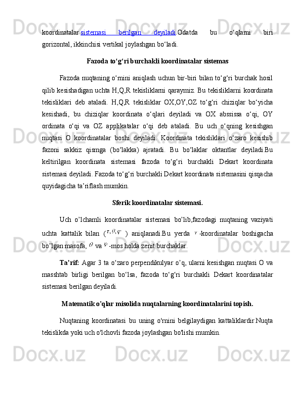 koordinatalar   sistemasi   berilgan   deyiladi . Odatda   bu   o‘qlarni   biri
gorizontal,   ikkinchisi vertikal joylashgan bo‘ladi.
Fazoda to‘g‘ri burchakli koordinatalar sistemas
Fazoda nuqtaning o‘rnini aniqlash uchun bir-biri bilan to‘g‘ri burchak hosil
qilib kesishadigan uchta H,Q,R tekisliklarni qaraymiz. Bu tekisliklarni koordinata
tekisliklari   deb   ataladi.   H,Q,R   tekisliklar   OX,OY,OZ   to‘g‘ri   chiziqlar   bo‘yicha
kesishadi,   bu   chiziqlar   koordinata   o‘qlari   deyiladi   va   OX   abssissa   o‘qi,   OY
ordinata   o‘qi   va   OZ   applikatalar   o‘qi   deb   ataladi.   Bu   uch   o‘qning   kesishgan
nuqtasi   O   koordinatalar   boshi   deyiladi.   Koordinata   tekisliklari   o‘zaro   kesishib
fazoni   sakkiz   qismga   (bo‘lakka)   ajratadi.   Bu   bo‘laklar   oktantlar   deyiladi.Bu
keltirilgan   koordinata   sistemasi   fazoda   to‘g‘ri   burchakli   Dekart   koordinata
sistemasi deyiladi. Fazoda to‘g‘ri burchakli Dekart koordinata sistemasini qisqacha
quyidagicha ta’riflash mumkin. 
Sferik koordinatalar sistemasi.
Uch   o’lchamli   koordinatalar   sistemasi   bo’lib,fazodagi   nuqtaning   vaziyati
uchta   kattalik   bilan   (   )   aniqlanadi.Bu   yerda   -koordinatalar   boshigacha
bo’lgan masofa,   va  -mos holda zenit burchaklar. 
Ta’rif:   Agar 3 ta o‘zaro perpendikulyar o’q, ularni kesishgan  nuqtasi  O va
masshtab   birligi   berilgan   bo‘lsa,   fazoda   to‘g‘ri   burchakli   Dekart   koordinatalar
sistemasi berilgan deyiladi.
Matematik o'qlar misolida nuqtalarning koordinatalarini topish.
Nuqtaning   koordinatasi   bu   uning   o'rnini   belgilaydigan   kattaliklardir.Nuqta
tekislikda yoki uch o'lchovli fazoda joylashgan bo'lishi mumkin. 