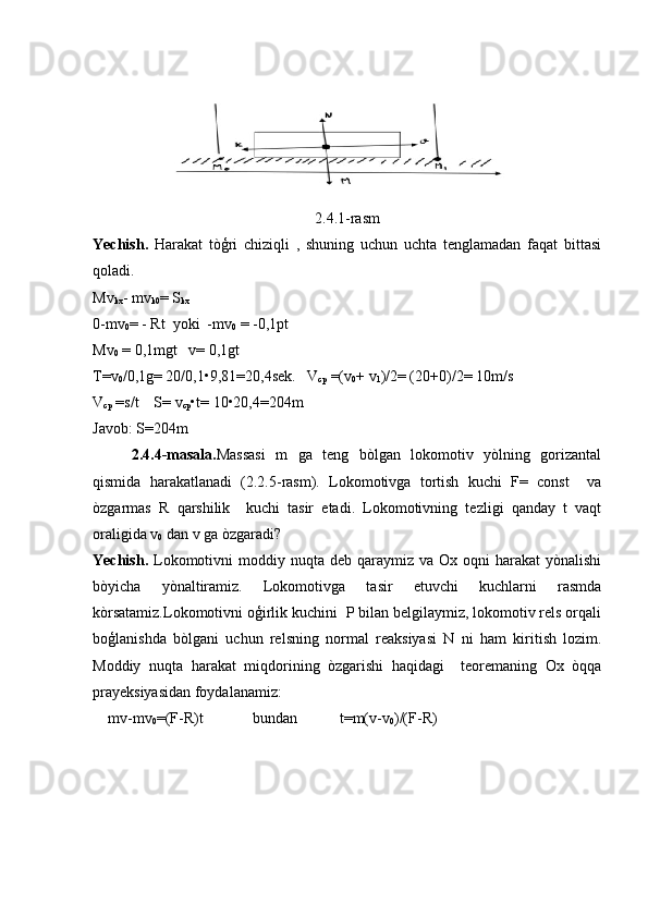 2.4.1-rasm
Yechish.   Harakat   tòģri   chiziqli   ,   shuning   uchun   uchta   tenglamadan   faqat   bittasi
qoladi.
Mv
kx - mv
k0 = S
kx
0-mv
0 = - Rt  yoki  -mv
0  = -0,1pt
Mv
0  = 0,1mgt   v= 0,1gt
T=v
0 /0,1g= 20/0,1•9,81=20,4sek.   V
cp  =(v
0 + v
1 )/2= (20+0)/2= 10m/s
V
cp  =s/t    S= v
cp •t= 10•20,4=204m
Javob: S=204m
2.4.4-masala. Massasi   m   ga   teng   bòlgan   lokomotiv   yòlning   gorizantal
qismida   harakatlanadi   (2.2.5-rasm).   Lokomotivga   tortish   kuchi   F=   const     va
òzgarmas   R   qarshilik     kuchi   tasir   etadi.   Lokomotivning   tezligi   qanday   t   vaqt
oraligida v
0  dan v ga òzgaradi?
Yechish.   Lokomotivni  moddiy  nuqta deb  qaraymiz va  Ox  oqni  harakat   yònalishi
bòyicha   yònaltiramiz.   Lokomotivga   tasir   etuvchi   kuchlarni   rasmda
kòrsatamiz.Lokomotivni oģirlik kuchini  P bilan belgilaymiz, lokomotiv rels orqali
boģlanishda   bòlgani   uchun   relsning   normal   reaksiyasi   N   ni   ham   kiritish   lozim.
Moddiy   nuqta   harakat   miqdorining   òzgarishi   haqidagi     teoremaning   Ox   òqqa
prayeksiyasidan foydalanamiz:
mv-mv
0 =(F-R)t             bundan           t=m(v-v
0 )/(F-R) 
