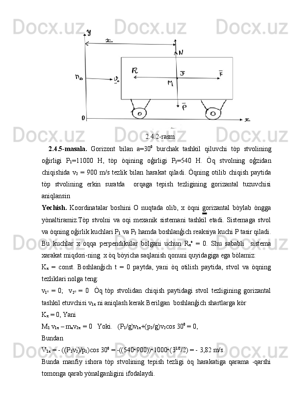2.4.2- rasm
2.4.5- masala .   Gorizont   bilan   a =30 0
  burchak   tashkil   qiluvchi   t ò p   stvolining
o ģ irligi   P
1 =11000   H ,   t ò p   ò qining   o ģ irligi   P
2 =540   H .   Ò q   stvolning   o ģ zidan
chiqishida   v
2   =   900   m / s   tezlik   bilan   harakat   qiladi .   Òqning  otilib  chiqish   paytida
tòp   stvolining   erkin   suratda     orqaga   tepish   tezligining   gorizantal   tuzuvchisi
aniqlansin
Yechish.   Koordinatalar   boshini   O   nuqtada   olib,   x   òqni   gorizantal   bòylab   òngga
yònaltiramiz. Tòp   stvolni   va   oqi   mexanik   sistemani   tashkil   etadi.   Sistemaga   stvol
va òqning oģirlik kuchlari P
1  va P
2  hamda boshlanģich reaksiya kuchi P tasir qiladi.
Bu   kuchlar   x   òqqa   perpendikular   bòlgani   uchun   R
x e
  =   0.   Shu   sababli     sistema
xarakat miqdori-ning  x òq bòyicha saqlanish qonuni quyidagiga ega bòlamiz:
K
x   =   const.   Boshlanģich   t   =   0   paytda,   yani   òq   otilish   paytida,   stvol   va   òqning
tezliklari nolga teng:
v
1⁰   =   0;     v
2	⁰   =   0     Òq   tòp   stvolidan   chiqish   paytidagi   stvol   tezligining   gorizantal
tashkil etuvchisi v
1x  ni aniqlash kerak.Berilgan  boshlanģich shartlarga kòr
K
x  = 0, Yani
M
1  v
1x  – m
a v
2x   = 0   Yoki.   (P
1 /g)v
1x +(p
2 /g)v
2 cos 30 0
 = 0,
Bundan
V
1x  = - ((P
2 v
2 )/p
1 )cos 30 0
 = -((540•900))•1000•(3 1/2
/2) = - 3,82 m/s.
Bunda   manfiy   ishora   tòp   stvolining   tepish   tezligi   òq   harakatiga   qarama   -qarshi
tomonga qarab yònalganligini ifodalaydi. 