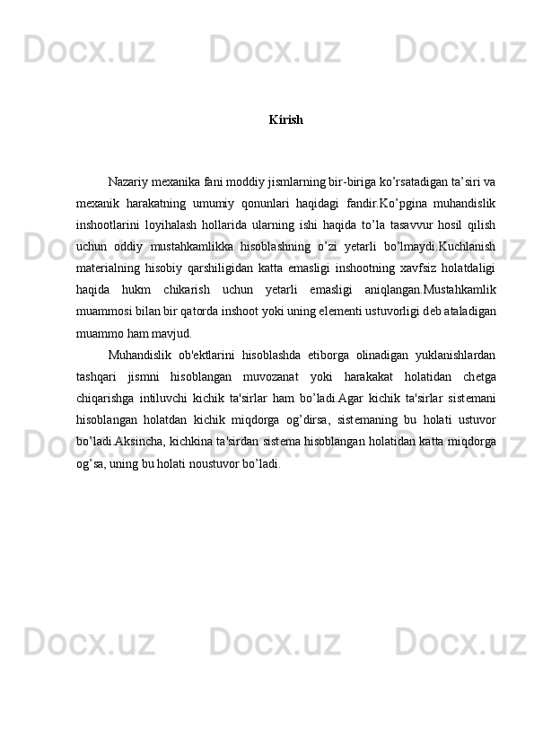Kirish
Nazariy mexanika fani moddiy jismlarning bir-biriga ko’rsatadigan ta’siri va
mexanik   harakatning   umumiy   qonunlari   haqidagi   fandir.Ko’pgina   muhandislik
inshootlarini   loyihalash   hollarida   ularning   ishi   haqida   to’la   tasavvur   hosil   qilish
uchun   oddiy   mustahkamlikka   hisoblashning   o’zi   yetarli   bo’lmaydi.Kuchlanish
mat е rialning   hisobiy   qarshiligidan   katta   emasligi   inshootning   xavfsiz   holatdaligi
haqida   hukm   chikarish   uchun   yetarli   emasligi   aniqlangan.Mustahkamlik
muamm о si bilan bir qatorda inshoot yoki uning el е m е nti ustuvorligi d е b ataladigan
muamm о  ham mavjud.
Muhandislik   ob' е ktlarini   hisoblashda   etiborga   olinadigan   yuklanishlardan
tashqari   jismni   hisoblangan   muvozanat   yoki   harakakat   holatidan   ch е tga
chiqarishga   intiluvchi   kichik   ta'sirlar   ham   bo’ladi.Agar   kichik   ta'sirlar   sist е mani
hisoblangan   holatdan   kichik   miqdorga   og’dirsa,   sist е maning   bu   holati   ustuvor
bo’ladi.Aksincha, kichkina ta'sirdan sist е ma hisoblangan holatidan katta miqdor ga
og’sa, uning bu holati noustuvor bo’ladi. 
