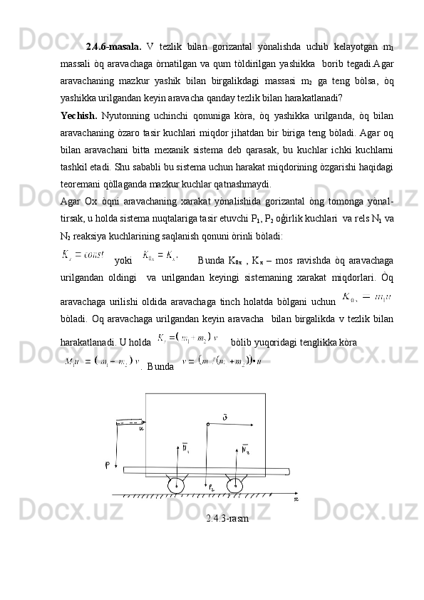 2.4.6-masala.   V   tezlik   bilan   gorizantal   yònalishda   uchib   kelayotgan   m
1
massali   òq   aravachaga   òrnatilgan   va   qum   tòldirilgan   yashikka     borib   tegadi.Agar
aravachaning   mazkur   yashik   bilan   birgalikdagi   massasi   m
2   ga   teng   bòlsa,   òq
yashikka urilgandan keyin aravacha qanday tezlik bilan harakatlanadi?
Yechish.   Nyutonning   uchinchi   qonuniga   kòra,   òq   yashikka   urilganda,   òq   bilan
aravachaning òzaro tasir  kuchlari  miqdor  jihatdan bir biriga teng bòladi. Agar  oq
bilan   aravachani   bitta   mexanik   sistema   deb   qarasak,   bu   kuchlar   ichki   kuchlarni
tashkil etadi. Shu sababli bu sistema uchun harakat miqdorining òzgarishi haqidagi
teoremani qòllaganda mazkur kuchlar qatnashmaydi.
Agar   Ox   òqni   aravachaning   xarakat   yònalishida   gorizantal   òng   tomonga   yònal-
tirsak, u holda sistema nuqtalariga tasir etuvchi P
1 , P
2  oģirlik kuchlari  va rels N
1  va
N
2  reaksiya kuchlarining saqlanish qonuni òrinli bòladi:
  yoki             Bunda   K
0x   ,   K
x   –   mos   ravishda   òq   aravachaga
urilgandan   oldingi     va   urilgandan   keyingi   sistemaning   xarakat   miqdorlari.   Òq
aravachaga   urilishi   oldida   aravachaga   tinch   holatda   bòlgani   uchun  
bòladi.   Oq   aravachaga   urilgandan   keyin   aravacha     bilan   birgalikda   v   tezlik   bilan
harakatlanadi. U holda       bòlib yuqoridagi tenglikka kòra
.   Bunda   
2.4.3-rasm 