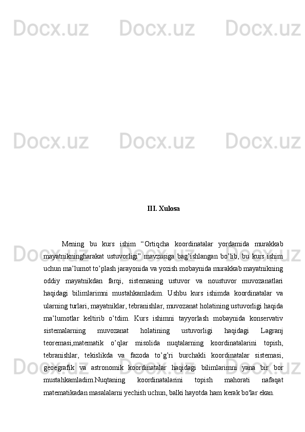 III. Xulosa
Mening   bu   kurs   ishim   “Ortiqcha   koordinatalar   yordamida   murakkab
mayatnikningharakat   ustuvorligi”   mavzusiga   bag’ishlangan   bo’lib,   bu   kurs   ishim
uchun ma’lumot to’plash jarayonida va yozish mobaynida murakkab mayatnikning
oddiy   mayatnikdan   farqi,   sistemaning   ustuvor   va   noustuvor   muvozanatlari
haqidagi   bilimlarimni   mustahkamladim.   Ushbu   kurs   ishimda   koordinatalar   va
ularning turlari, mayatniklar, tebranishlar, muvozanat holatining ustuvorligi haqida
ma’lumotlar   keltirib   o’tdim.   Kurs   ishimni   tayyorlash   mobaynida   konservativ
sistemalarning   muvozanat   holatining   ustuvorligi   haqidagi   Lagranj
teoremasi,matematik   o’qlar   misolida   nuqtalarning   koordinatalarini   topish,
tebranishlar,   tekislikda   va   fazoda   to’g’ri   burchakli   koordinatalar   sistemasi,
geoegrafik   va   astronomik   koordinatalar   haqidagi   bilimlarimni   yana   bir   bor
mustahkamladim.Nuqtaning   koordinatalarini   topish   mahorati   nafaqat
matematikadan masalalarni yechish uchun, balki hayotda ham kerak bo'lar ekan.  