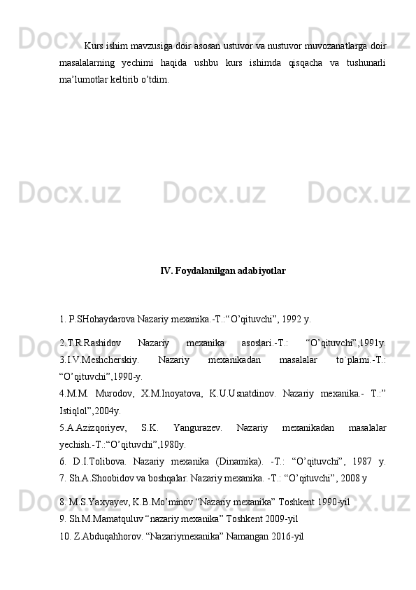 Kurs ishim mavzusiga doir asosan ustuvor va nustuvor muvozanatlarga doir
masalalarning   yechimi   haqida   ushbu   kurs   ishimda   qisqacha   va   tushunarli
ma’lumotlar keltirib o’tdim.
IV. Foydalanilgan adabiyotlar
1.  P.SHohaydarova Nazariy mexanika.-T.:“O’qituvchi”, 1992 y.
2. T.R.Rashidov   Nazariy   mexanika   asoslari.-T.:   “O’qituvchi”,1991y.
3.I.V.Meshcherskiy.   Nazariy   mexanikadan   masalalar   to`plami.-T.:
“O’qituvchi”,1990-y.
4.M.M.   Murodov,   X.M.Inoyatova,   K.U.Usnatdinov.   Nazariy   mexanika.-   T.:”
Istiqlol”,2004y.
5.A.Azizqoriyev,   S.K.   Yangurazev.   Nazariy   mexanikadan   masalalar
yechish.-T.:“O’qituvchi”,1980y.
6.   D.I.Tolibova.   Nazariy   mexanika   (Dinamika).   -T.:   “O’qituvchi”,   1987   y.
7. Sh.A.Shoobidov va boshqalar. Nazariy mexanika. -T.: “O’qituvchi”, 2008 y
8. M.S.Yaxyayev, K.B.Mo’minov “Nazariy mexanika” Toshkent 1990-yil
9. Sh.M.Mamatquluv “nazariy mexanika” Toshkent 2009-yil
10. Z.Abduqahhorov. “Nazariymexanika” Namangan 2016-yil 