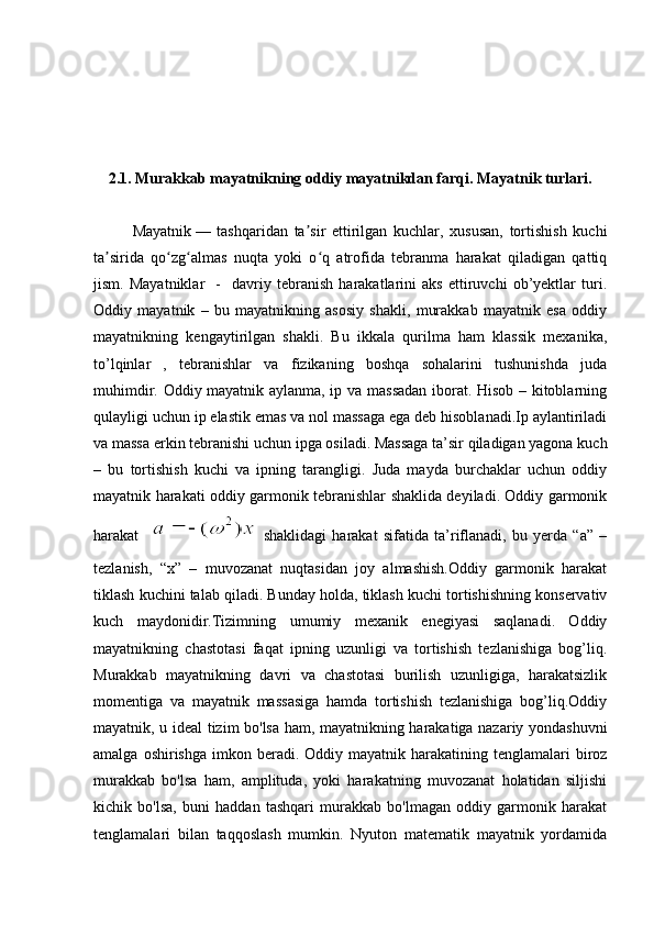 2.1. Murakkab mayatnikning oddiy mayatnikdan farqi. Mayatnik turlari.
Mayatnik   —   tashqaridan   ta sir   ettirilgan   kuchlar,   xususan,   tortishish   kuchiʼ
ta sirida   qo zg almas   nuqta   yoki   o q   atrofida   tebranma   harakat   qiladigan   qattiq	
ʼ ʻ ʻ ʻ
jism.   Mayatniklar     -     davriy   tebranish   harakatlarini   aks   ettiruvchi   ob’yektlar   turi.
Oddiy   mayatnik   –   bu   mayatnikning   asosiy   shakli,   murakkab   mayatnik   esa   oddiy
mayatnikning   kengaytirilgan   shakli.   Bu   ikkala   qurilma   ham   klassik   mexanika,
to’lqinlar   ,   tebranishlar   va   fizikaning   boshqa   sohalarini   tushunishda   juda
muhimdir. Oddiy mayatnik aylanma, ip va massadan iborat. Hisob – kitoblarning
qulayligi uchun ip elastik emas va nol massaga ega deb hisoblanadi.Ip aylantiriladi
va massa erkin tebranishi uchun ipga osiladi. Massaga ta’sir qiladigan yagona kuch
–   bu   tortishish   kuchi   va   ipning   tarangligi.   Juda   mayda   burchaklar   uchun   oddiy
mayatnik harakati oddiy garmonik tebranishlar shaklida deyiladi. Oddiy garmonik
harakat    
  shaklidagi   harakat   sifatida   ta’riflanadi,   bu   yerda   “a”   –
tezlanish,   “x”   –   muvozanat   nuqtasidan   joy   almashish.Oddiy   garmonik   harakat
tiklash kuchini talab qiladi. Bunday holda, tiklash kuchi tortishishning konservativ
kuch   maydonidir.Tizimning   umumiy   mexanik   enegiyasi   saqlanadi.   Oddiy
mayatnikning   chastotasi   faqat   ipning   uzunligi   va   tortishish   tezlanishiga   bog’liq.
Murakkab   mayatnikning   davri   va   chastotasi   burilish   uzunligiga,   harakatsizlik
momentiga   va   mayatnik   massasiga   hamda   tortishish   tezlanishiga   bog’liq.Oddiy
mayatnik, u ideal tizim bo'lsa ham, mayatnikning harakatiga nazariy yondashuvni
amalga  oshirishga  imkon beradi. Oddiy  mayatnik harakatining  tenglamalari  biroz
murakkab   bo'lsa   ham,   amplituda,   yoki   harakatning   muvozanat   holatidan   siljishi
kichik   bo'lsa,   buni   haddan   tashqari   murakkab   bo'lmagan   oddiy   garmonik   harakat
tenglamalari   bilan   taqqoslash   mumkin.   Nyuton   matematik   mayatnik   yordamida 