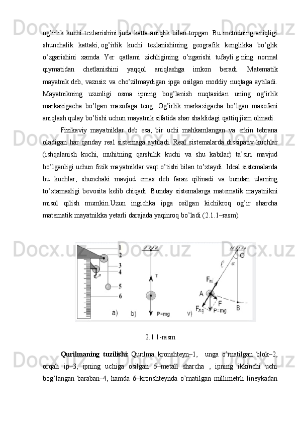 og’irlik   kuchi   tezlanishini   juda   katta   aniqlik   bilan   topgan.   Bu   metodning   aniqligi
shunchalik   kattaki,   og’irlik   kuchi   tezlanishining   geografik   kenglikka   bo’glik
o’zgarishini   xamda   Yer   qatlami   zichligining   o’zgarishi   tufayli   g   ning   normal
qiymatidan   chetlanishini   yaqqol   aniqlashga   imkon   beradi.   Matematik
mayatnik   deb,   vaznsiz   va   cho’zilmaydigan   ipga   osilgan   moddiy   nuqtaga   aytiladi.
Mayatnikning   uzunligi   osma   ipning   bog’lanish   nuqtasidan   uning   og’irlik
markazigacha   bo’lgan   masofaga   teng.   Og’irlik   markazigacha   bo’lgan   masofani
aniqlash qulay bo’lishi uchun mayatnik sifatida shar shaklidagi qattiq jism olinadi.
Fizikaviy   mayatniklar   deb   esa,   bir   uchi   mahkamlangan   va   erkin   tebrana
oladigan   har   qanday   real   sistemaga   aytiladi.   Real   sistemalarda   dissipativ   kuchlar
(ishqalanish   kuchi,   muhitning   qarshilik   kuchi   va   shu   kabilar)   ta’siri   mavjud
bo’lganligi uchun fizik mayatniklar vaqt o’tishi bilan to’xtaydi. Ideal sistemalarda
bu   kuchlar,   shunchaki   mavjud   emas   deb   faraz   qilinadi   va   bundan   ularning
to’xtamasligi   bevosita   kelib   chiqadi.   Bunday   sistemalarga   matematik   mayatnikni
misol   qilish   mumkin.Uzun   ingichka   ipga   osilgan   kichikroq   og’ir   sharcha
matematik mayatnikka yetarli darajada yaqinroq bo’ladi (2.1.1–rasm).
2.1.1-rasm
Qurilmaning   tuzilishi:   Qurilma   kronshteyn–1,     unga   o’rnatilgan   blok–2,
orqali   ip–3,   ipning   uchiga   osilgan   5–metall   sharcha   ,   ipning   ikkinchi   uchi
bog’langan   baraban–4,   hamda   6–kronshteynda   o’rnatilgan   millimetrli   lineykadan 