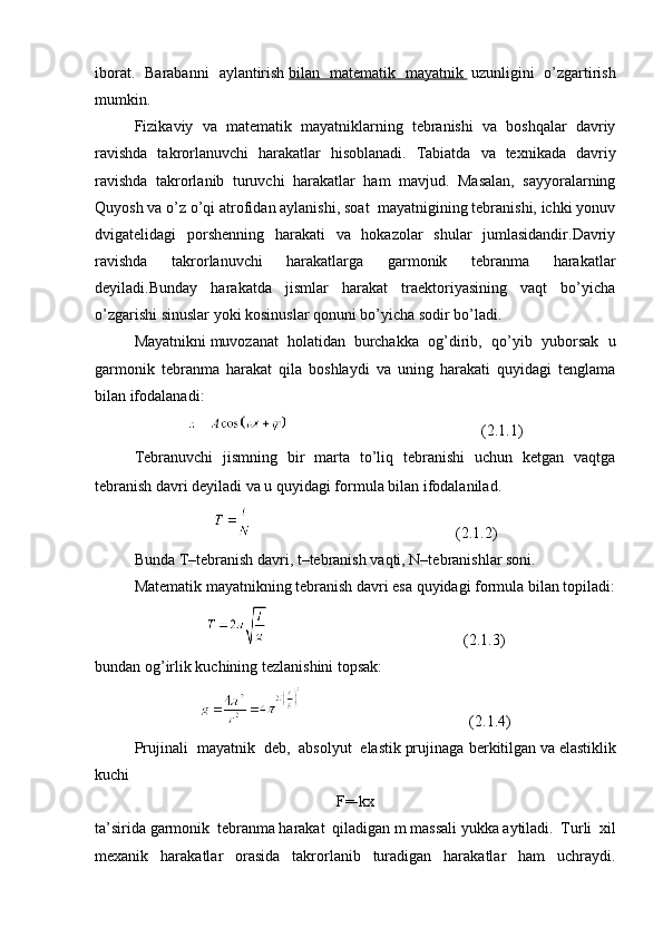 iborat.   Barabanni   aylantirish   bilan   matematik   mayatnik          uzunligini   o’zgartirish
mumkin.
Fizikaviy   va   matematik   mayatniklarning   tebranishi   va   boshqalar   davriy
ravishda   takrorlanuvchi   harakatlar   hisoblanadi.   Tabiatda   va   texnikada   davriy
ravishda   takrorlanib   turuvchi   harakatlar   ham   mavjud.   Masalan,   sayyoralarning
Quyosh va o’z o’qi atrofidan aylanishi, soat  mayatnigining tebranishi, ichki yonuv
dvigatelidagi   porshenning   harakati   va   hokazolar   shular   jumlasidandir.Davriy
ravishda   takrorlanuvchi   harakatlarga   garmonik   tebranma   harakatlar
deyiladi.Bunday   harakatda   jismlar   harakat   traektoriyasining   vaqt   bo’yicha
o’zgarishi sinuslar yoki kosinuslar qonuni bo’yicha sodir bo’ladi.
Mayatnikni   muvozanat   holatidan     burchakka   og’dirib,   qo’yib   yuborsak   u
garmonik   tebranma   harakat   qila   boshlaydi   va   uning   harakati   quyidagi   tenglama
bilan ifodalanadi:
                                                  (2.1.1)
Tebranuvchi   jismning   bir   marta   to’liq   tebranishi   uchun   ketgan   vaqtga
tebranish davri deyiladi va u quyidagi formula bilan ifodalanilad.
                                                    (2.1.2)
Bunda T–tebranish davri, t–tebranish vaqti, N–tebranishlar soni.
Matematik mayatnikning tebranish davri esa quyidagi formula bilan topiladi:
                                                  (2.1.3)
bundan og’irlik kuchining tezlanishini topsak:
                                           (2.1.4)
Prujinali     mayatnik     deb,     absolyut     elastik   prujinaga berkitilgan   va   elastiklik
kuchi
F=-kx
ta’sirida   garmonik   tebranma   harakat   qiladigan   m   massali   yukka   aytiladi.   Turli   xil
mexanik   harakatlar   orasida   takrorlanib   turadigan   harakatlar   ham   uchraydi. 