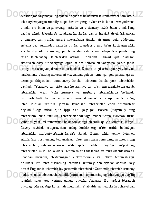 Masalan,moddiy nuqtaning aylana bo`ylab tekis harakati takrorlanuvchi harakatdir:
tekis   aylanayotgan   moddiy   nuqta   har   bir   yangi   aylanishida   bir   xil   vaziyatlardan
o`tadi,   shu   bilan   birga   avvalgi   tartibda   va   o`shanday   tezlik   bilan   o`tadi.Teng
vaqtlar   ichida   takrorlanib   turadigan   harakatlar   davriy   harakat   deyiladi. Harakati
o`rganilayotgan   jismlar   guruhi   mexanikada   jismlar   sistemasi   yoki   oddiygina
sistema   deb   yuritiladi.Sistemada   jismlar   orasidagi   o`zaro   ta’sir   kuchlarini   ichki
kuchlar   deyiladi.Sistemadagi   jismlarga   shu   sistemadan   tashqaridagi   jismlarning
ta’sir   kuchi   tashqi   kuchlar   deb   ataladi.   Tebranma   harakat   qila   oladigan
sistema   shunday   bir   vaziyatga   egaki ,   u   o`z   holicha   bu   vaziyatda   qoldirilganda
istalgancha uzoq vaqt davomida bo`la oladi. Sistema to`gri chiziq yoki yoy bo`ylab
harakatlanib o`zining muvozanat vaziyatidan goh bir tomonga, goh qarama–qarshi
tomonga   chiqishidan   iborat   davriy   harakat   tebranma   harakat   yoki   tebranishlar
deyiladi.   Tebranayotgan   sistemaga   ko`rsatilayotgan   ta’sirning   xarakateriga   qarab,
tebranishlar   erkin   (yoki   xususiy)   va   majburiy   tebranishlarga   bo`linadi.
Bir   marta   turtki   berilgandan   yoki   muvozanat   vaziyatidan   chiqarilgandan   so’ng
ichki   kuchlar   ta’sirida   yuzaga   keladigan   tebranishlar   erkin   tebranishlar
deyiladi . Bunga   misol   qilib   ipga   osib   qo`yilgan   sharcha   (mayatnik)   ning
tebranishini   olish   mumkin.   Tebranishlar   vujudga   kelishi   uchun   sharchani   turtib
yuborish   yoki   uni   muvozanat   holatidan   chetga   chiqarib   qo`yib   yuborish   kifoya.
Davriy   ravishda   o`zgaruvchan   tashqi   kuchlarning   ta’siri   ostida   bo`ladigan
tebranishlar   majburiy   tebranishlar   deb   ataladi.   Bunga   ichki   yonuv   dvigateli
silindridagi   porshenning   tebranishlari,   tikuv   mashinasi   ignasining   va   mokisining
tebranishlari ,   ustidan   odamlar   tartibli   qadam   tashlab   o`tayotgan   ko`prikning
tebranishlari   misol   bo`la   oladi.   Tebranishlar   fizik   tabiati   va   murakkablik   darajasi
jihatidan   mexanik,   elektromagnit,   elektromexanik   va   hokazo   tebranishlarga
bo`linadi.   Bu   tebra-nishlarning   hammasi   umumiy   qonuniyatlar   asosida   ro`y
beradi.Eng sodda tebranish bu garmonik tebranishdir.Garmonik tebranish shunday
hodisaki, unda tebranuvchi kattalik (masalan, mayatnikning og’ishi) vaqtga bog’liq
ravishda   sinus   yoki   kosinus   qonuni   buyicha   o`zgaradi.   Bu   turdagi   tebranish
quyidagi ikki sababga ko`ra juda muhimdir: a)tabiatda va mexnikada uchraydigan 