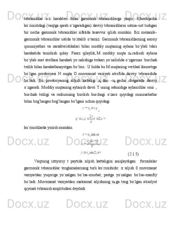 tebranishlar   o`z   harakteri   bilan   garmonik   tebranishlarga   yaqin;   b)boshqacha
ko`rinishdagi (vaqtga qarab o`zgaradigan) davriy tebranishlarni ustma–ust tushgan
bir   necha   garmonik   tebranishlar   sifatida   tasavvur   qilish   mumkin.   Biz   mexanik–
garmonik   tebranishlar   ustida   to`xtalib   o`tamiz.   Garmonik   tebranishlarning   asosiy
qonuniyatlari   va   xarakteristikalari   bilan   moddiy   nuqtaning   aylana   bo`ylab   tekis
harakatida   tanishish   qulay.   Faraz   qilaylik,   M   moddiy   nuqta   x
0   radiusli   aylana
bo`ylab soat strelkasi harakati yo`nalishiga teskari yo`nalishda o`zgarmas     burchak
tezlik bilan harakatlanayotgan bo`lsin . U holda bu M nuqtaning vertikal diametrga
bo`lgan   proeksiyasi   N   nuqta   O   muvozanat   vaziyati   atrofida   davriy   tebranishda
bo`ladi.   Bu   proeksiyaning   siljish   kattaligi   x
o   dan   –x
0   gacha   chegarada   davriy
o`zgaradi. Moddiy nuqtaning aylanish davri T uning sekundiga aylanishlar  soni     ,
burchak   tezligi     va   radiusining   burilish   burchagi     o`zaro   quyidagi   munosabatlar
bilan bog’langan bog’langan bo’lgani uchun quyidagi
,
ko`rinishlarda yozish mumkin.
                                                      (2.1.5)
Vaqtning   ixtiyoriy   t   paytida   siljish   kattaligini   aniqlaydigan     formulalar
garmonik   tebranishlar   tenglamalarining   turli   ko`rinishidir.   x   siljish   0   muvozanat
vaziyatdan   yuqoriga   yo`nalgan   bo`lsa–musbat,   pastga   yo`nalgan   bo`lsa–manfiy
bo`ladi.   Muvozanat   vaziyatdan   maksimal   siljishning   x
0   ga   teng   bo`lgan   absolyut
qiymati tebranish amplitudasi deyiladi. 