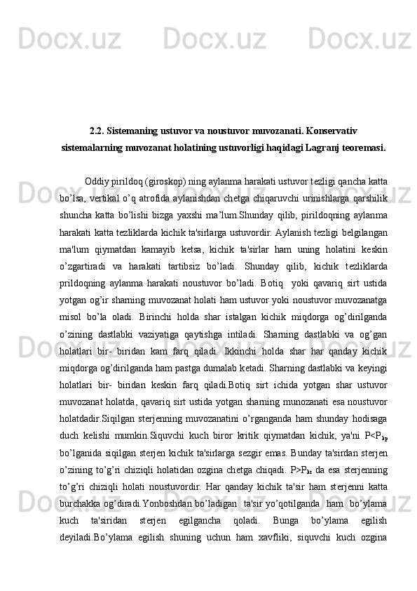2.2. Sistemaning ustuvor va noustuvor muvozanati. Konservativ
sistemalarning muvozanat holatining ustuvorligi haqidagi Lagranj teoremasi.
Oddiy pirildoq (giroskop) ning aylanma harakati ustuvor t е zligi qancha katta
bo’lsa,  v е rtikal   o’q  atrofida  aylanishdan  ch е tga chiqaruvchi   urinishlarga  qarshilik
shuncha   katta   bo’lishi   bizga   yaxshi   ma’lum.Shunday   qilib,   pirildoqning   aylan ma
harakati katta t е zliklarda kichik ta'sirlarga ustuvordir. Aylanish t е z ligi b е lgilangan
ma'lum   qiymatdan   kamayib   k е tsa,   kichik   ta'sirlar   ham   uning   holatini   k е skin
o’zgartiradi   va   harakati   tartibsiz   bo’ladi.   Shunday   qilib,   kichik   t е zliklarda
prildoqning   aylanma   harakati   noustuvor   bo’ladi.   Botiq     yoki   qavariq   sirt   ustida
yotgan og’ir sharning muvozanat holati ham ustuvor yoki noustuvor muvozanatga
misol   bo’la   oladi.   Birinchi   holda   shar   istalgan   kichik   miqdorga   og’dirilganda
o’zining   dastlabki   vaziyatiga   qaytishga   intiladi.   Sharning   dastlabki   va   og’gan
holatlari   bir-   biridan   kam   farq   qiladi.   Ikkinchi   holda   shar   har   qanday   kichik
miqdorga og’dirilganda ham pastga dumalab k е tadi. Sharning dastlabki va k е yingi
holatlari   bir-   biridan   k е skin   farq   qiladi.Botiq   sirt   ichida   yotgan   shar   ustuvor
muvozanat holatda, qavariq sirt ustida yotgan sharning munozanati  esa noustuvor
holatdadir.Siqilgan   st е rj е nning   muvozanatini   o’rganganda   ham   shunday   hodisaga
duch   k е lishi   mumkin.Siquvchi   kuch   biror   kritik   qiymatdan   kichik,   ya'ni   P<P
kp
bo’lganida siqilgan st е rj е n kichik ta'sirlarga s е zgir  emas.  Bunday ta'sirdan st е rj е n
o’zining to’g’ri  chiziqli  holatidan ozgina ch е tga chiqadi. P>P
kr   da esa  st е rj е nning
to’g’ri   chiziqli   holati   noustuvordir.   Har   qanday   kichik   ta'sir   ham   st е rj е nni   katta
burchakka og’diradi.Yonboshdan bo’ladigan   ta'sir yo’qotilganda   ham   bo’ylama
kuch   ta'siridan   st е rj е n   egilgancha   qoladi.   Bunga   bo’ylama   egilish
d е yiladi.Bo’ylama   egilish   shuning   uchun   ham   xavfliki,   siquvchi   kuch   ozgina 