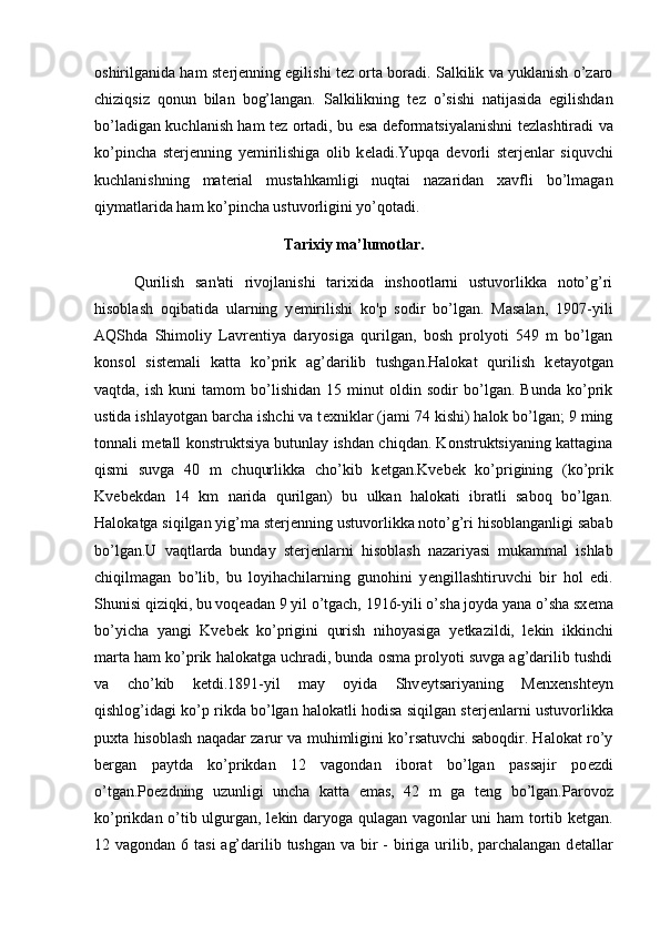 oshirilganida ham st е rj е nning egilishi t е z orta boradi. Salkilik va yuklanish o’zaro
chiziqsiz   qonun   bilan   bog’langan.   Salkilikning   t е z   o’sishi   natijasida   egilishdan
bo’ladigan kuchlanish ham t е z ortadi, bu esa d е formatsiyalanishni t е zlashtiradi va
ko’pincha   st е rj е nning   y е mirilishiga   olib   k е ladi.Yupqa   d е vorli   st е rj е nlar   siquvchi
kuchlanishning   mat е rial   mustahkamligi   nuqtai   nazaridan   xavfli   bo’lmagan
qiymatlarida ham ko’pincha ustuvorligini yo’qotadi.
Tarixiy ma’lumotlar.
Qurilish   san'ati   rivojlanishi   tarixida   inshootlarni   ustuvorlikka   noto’g’ri
hisoblash   oqibatida   ularning   y е mirilishi   ko'p   sodir   bo’lgan.   Masalan,   1907-yili
AQShda   Shimoliy   Lavr е ntiya   daryosiga   qurilgan,   bosh   prolyoti   549   m   bo’lgan
konsol   sist е mali   katta   ko’prik   ag’darilib   tushgan.Halokat   qurilish   k е tayotgan
vaqtda,   ish   kuni   tamom   bo’lishidan   15   minut   oldin   sodir   bo’lgan.   Bunda   ko’prik
ustida ishlayotgan barcha ishchi va t е xniklar (jami 74 kishi) halok bo’lgan; 9 ming
tonnali m е tall konstruktsiya butunlay ishdan chiqdan. Konstruktsiyaning kattagina
qismi   suvga   40   m   chuqurlikka   cho’kib   k е tgan.Kv е b е k   ko’prigining   (ko’prik
Kv е b е kdan   14   km   narida   qurilgan)   bu   ulkan   halokati   ibratli   saboq   bo’lgan.
Halokatga siqilgan yig’ma st е rj е nning ustuvorlikka noto’g’ri hisoblanganligi sabab
bo’lgan.U   vaqtlarda   bunday   st е rj е nlarni   hisoblash   nazariyasi   mukammal   ishlab
chiqilmagan   bo’lib,   bu   loyihachilarning   gunohini   y е ngillashtiruvchi   bir   hol   edi.
Shunisi qiziqki, bu voq е adan 9 yil o’tgach, 1916-yili o’sha joyda yana o’sha sx е ma
bo’yicha   yangi   Kv е b е k   ko’prigini   qurish   nihoyasiga   y е tkazildi,   l е kin   ikkinchi
marta ham ko’prik halokatga uchradi, bunda osma prolyoti suvga ag’darilib tushdi
va   cho’kib   k е tdi.1891-yil   may   oyida   Shv е ytsariyaning   M е nx е nsht е yn
qishlog’idagi ko’p rikda bo’lgan halokatli hodisa siqilgan st е rj е nlarni ustuvorlikka
puxta hisoblash naqadar zarur va muhimligini ko’rsatuvchi saboqdir. Halokat ro’y
b е rgan   paytda   ko’prikdan   12   vagondan   iborat   bo’lgan   passajir   po е zdi
o’tgan.Po е zdning   uzunligi   uncha   katta   emas,   42   m   ga   t е ng   bo’lgan.Parovoz
ko’prikdan o’tib ulgurgan, l е kin daryoga qulagan vagonlar uni ham tortib k е tgan.
12 vagondan 6 tasi  ag’darilib tushgan va bir - biriga urilib, parchalangan d е tallar 