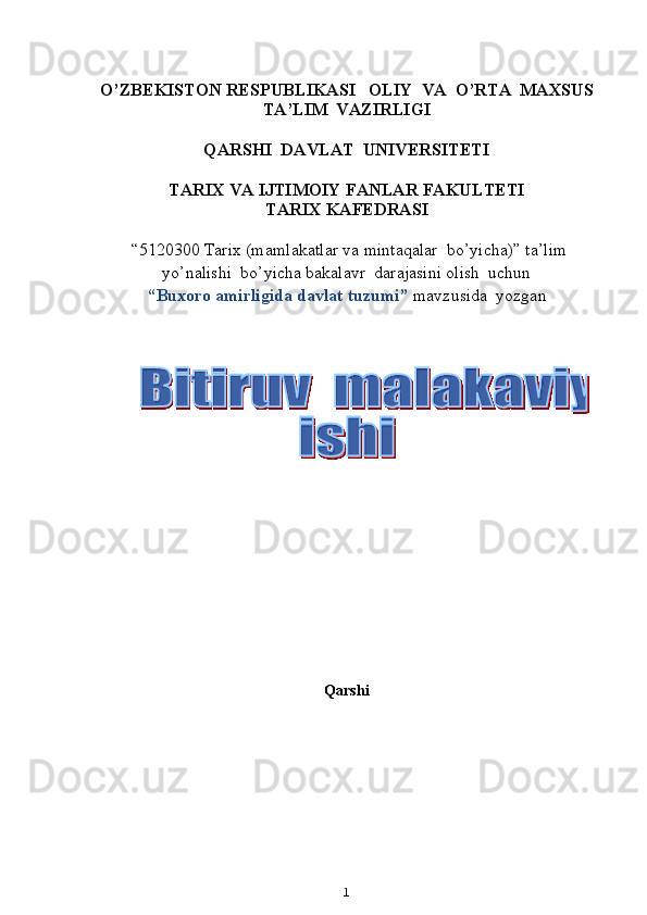                    
O’ZBEKISTON RESPUBLIKASI   OLIY  VA  O’RTA  MAXSUS  
TA’LIM    VAZIRLIGI
QARSHI  DAVLAT  UNIVERSITETI
TARIX VA IJTIMOIY FANLAR FAKULTETI
T ARIX KAFEDRASI  
  “5120300  Tarix  (m amlakatlar va mintaqalar  bo’yicha ) ”   ta’lim
yo’nalishi  bo’yicha bakalavr  darajasini olish  uchun   
“ Buxoro amirligida davlat tuzumi ”  mavzusida  yozgan   
          
                                                            
Qarshi 
1  