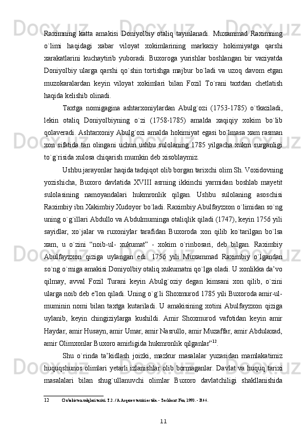 Raximning   katta   amakisi   Doniyolbiy   otaliq   tayinlanadi.   Muxammad   Raximning
o`limi   haqidagi   xabar   viloyat   xokimlarining   markaziy   hokimiyatga   qarshi
xarakatlarini   kuchaytirib   yuboradi.   Buxoroga   yurishlar   boshlangan   bir   vaziyatda
Doniyolbiy   ularga   qarshi   qo`shin   tortishga   majbur   bo`ladi   va   uzoq   davom   etgan
muzokaralardan   keyin   viloyat   xokimlari   bilan   Fozil   To`rani   taxtdan   chetlatish
haqida kelishib olinadi.
Taxtga   nomigagina   ashtarxoniylardan   Abulg`ozi   (1753-1785)   o`tkaziladi,
lekin   otaliq   Doniyolbiyning   o`zi   (1758-1785)   amalda   xaqiqiy   xokim   bo`lib
qolaveradi. Ashtarxoniy Abulg`ozi amalda hokimiyat egasi bo`lmasa xam rasman
xon   sifatida   tan   olingani   uchun   ushbu   sulolaning   1785   yilgacha   xukm   surganligi
to`g`risida xulosa chiqarish mumkin deb xisoblaymiz.
Ushbu jarayonlar haqida tadqiqot olib borgan tarixchi olim Sh. Voxidovning
yozishicha,   Buxoro   davlatida   XVIII   asrning   ikkinchi   yarmidan   boshlab   mayetit
sulolasining   namoyandalari   hukmronlik   qilgan.   Ushbu   sulolaning   asoschisi
Raximbiy ibn Xakimbiy Xudoyor bo`ladi. Raximbiy Abulfayzxon o`limidan so`ng
uning o`g`illari Abdullo va Abdulmuminga otaliqlik qiladi (1747), keyin 1756 yili
sayidlar,   xo`jalar   va   ruxoniylar   tarafidan   Buxoroda   xon   qilib   ko`tarilgan   bo`lsa
xam,   u   o`zini   “noib-ul-   xukumat”   -   xokim   o`rinbosari,   deb   bilgan.   Raximbiy
Abulfayzxon   qiziga   uylangan   edi.   1756   yili   Muxammad   Raximbiy   o`lgandan
so`ng o`rniga amakisi Doniyolbiy otaliq xukumatni qo`lga oladi. U xonlikka da’vo
qilmay,   avval   Fozil   Turani   keyin   Abulg`oziy   degan   kimsani   xon   qilib,   o`zini
ularga noib deb e’lon qiladi. Uning o`g`li Shoxmurod 1785 yili Buxoroda amir-ul-
muminin   nomi   bilan   taxtga   kutariladi.   U   amakisining   xotini   Abulfayzxon   qiziga
uylanib,   keyin   chingiziylarga   kushildi.   Amir   Shoxmurod   vafotidan   keyin   amir
Haydar, amir Husayn, amir Umar, amir Nasrullo, amir Muzaffar, amir Abdulaxad,
amir Olimxonlar Buxoro amirligida hukmronlik qilganlar” 12
.
Shu   o`rinda   ta’kidlash   joizki,   mazkur   masalalar   yuzasidan   mamlakatimiz
huquqshunos olimlari yetarli izlanishlar olib bormaganlar. Davlat  va huquq tarixi
masalalari   bilan   shug`ullanuvchi   olimlar   Buxoro   davlatchiligi   shakllanishida
12 O`zbekiston xalqlari tarixi. T.2. / A.Asqarov taxriri ostida. - Toshkent: Fan, 1993. - B.46.
11 