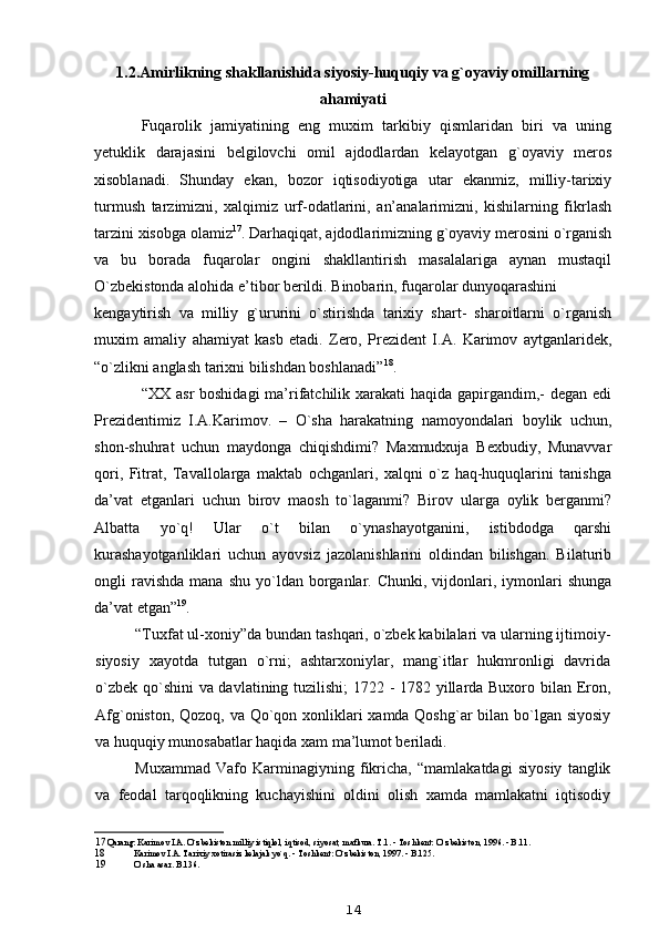 1.2. Amirlikning shakllanishida siyosiy-huquqiy va g`oyaviy omillarning
ahamiyati
Fuqarolik   jamiyatining   eng   muxim   tarkibiy   qismlaridan   biri   va   uning
yetuklik   darajasini   belgilovchi   omil   ajdodlardan   kelayotgan   g`oyaviy   meros
xisoblanadi.   Shunday   ekan,   bozor   iqtisodiyotiga   utar   ekanmiz,   milliy-tarixiy
turmush   tarzimizni,   xalqimiz   urf-odatlarini,   an’analarimizni,   kishilarning   fikrlash
tarzini xisobga olamiz 17
. Darhaqiqat, ajdodlarimizning g`oyaviy merosini o`rganish
va   bu   borada   fuqarolar   ongini   shakllantirish   masalalariga   aynan   mustaqil
O`zbekistonda alohida e’tibor berildi. Binobarin, fuqarolar dunyoqarashini
kengaytirish   va   milliy   g`ururini   o`stirishda   tarixiy   shart-   sharoitlarni   o`rganish
muxim   amaliy   ahamiyat   kasb   etadi.   Zero,   Prezident   I.A.   Karimov   aytganlaridek,
“o`zlikni anglash tarixni bilishdan boshlanadi” 18
.
“XX asr boshidagi  ma’rifatchilik xarakati  haqida gapirgandim,-  degan edi
Prezidentimiz   I.A.Karimov.   –   O`sha   harakatning   namoyondalari   boylik   uchun,
shon-shuhrat   uchun   maydonga   chiqishdimi?   Maxmudxuja   Bexbudiy,   Munavvar
qori,   Fitrat,   Tavallolarga   maktab   ochganlari,   xalqni   o`z   haq-huquqlarini   tanishga
da’vat   etganlari   uchun   birov   maosh   to`laganmi?   Birov   ularga   oylik   berganmi?
Albatta   yo`q!   Ular   o`t   bilan   o`ynashayotganini,   istibdodga   qarshi
kurashayotganliklari   uchun   ayovsiz   jazolanishlarini   oldindan   bilishgan.   Bilaturib
ongli   ravishda   mana  shu   yo`ldan  borganlar.  Chunki,  vijdonlari,  iymonlari   shunga
da’vat etgan” 19
.
“Tuxfat ul-xoniy”da bundan tashqari, o`zbek kabilalari va ularning ijtimoiy-
siyosiy   xayotda   tutgan   o`rni;   ashtarxoniylar,   mang`itlar   hukmronligi   davrida
o`zbek qo`shini va davlatining tuzilishi; 1722 - 1782 yillarda Buxoro bilan Eron,
Afg`oniston, Qozoq, va Qo`qon xonliklari xamda Qoshg`ar  bilan bo`lgan siyosiy
va huquqiy munosabatlar haqida xam ma’lumot beriladi.
Muxammad   Vafo   Karminagiyning   fikricha,   “mamlakatdagi   siyosiy   tanglik
va   feodal   tarqoqlikning   kuchayishini   oldini   olish   xamda   mamlakatni   iqtisodiy
17 Qarang: Karimov I.A. O`zbekiston milliy istiqlol, iqtisod, siyosat, mafkura. T.1. - Toshkent: O`zbekiston, 1996. - B.11.
18 Karimov I.A. Tarixiy xotirasiz kelajak yo`q. - Toshkent: O`zbekiston, 1997. - B.125.
19 O`sha asar. B.136.
14 