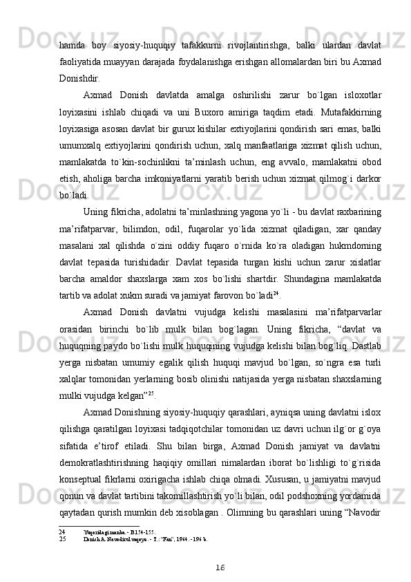 hamda   boy   siyosiy-huquqiy   tafakkurni   rivojlantirishga,   balki   ulardan   davlat
faoliyatida muayyan darajada foydalanishga erishgan allomalardan biri bu Axmad
Donishdir.
Axmad   Donish   davlatda   amalga   oshirilishi   zarur   bo`lgan   isloxotlar
loyixasini   ishlab   chiqadi   va   uni   Buxoro   amiriga   taqdim   etadi.   Mutafakkirning
loyixasiga asosan davlat bir gurux kishilar extiyojlarini qondirish sari emas, balki
umumxalq extiyojlarini  qondirish  uchun, xalq  manfaatlariga  xizmat   qilish  uchun,
mamlakatda   to`kin-sochinlikni   ta’minlash   uchun,   eng   avvalo,   mamlakatni   obod
etish,   aholiga  barcha   imkoniyatlarni   yaratib  berish   uchun   xizmat   qilmog`i   darkor
bo`ladi.
Uning fikricha, adolatni ta’minlashning yagona yo`li - bu davlat raxbarining
ma’rifatparvar,   bilimdon,   odil,   fuqarolar   yo`lida   xizmat   qiladigan,   xar   qanday
masalani   xal   qilishda   o`zini   oddiy   fuqaro   o`rnida   ko`ra   oladigan   hukmdorning
davlat   tepasida   turishidadir.   Davlat   tepasida   turgan   kishi   uchun   zarur   xislatlar
barcha   amaldor   shaxslarga   xam   xos   bo`lishi   shartdir.   Shundagina   mamlakatda
tartib va adolat xukm suradi va jamiyat farovon bo`ladi 24
.
Axmad   Donish   davlatni   vujudga   kelishi   masalasini   ma’rifatparvarlar
orasidan   birinchi   bo`lib   mulk   bilan   bog`lagan.   Uning   fikricha,   “davlat   va
huquqning paydo bo`lishi mulk huquqining vujudga kelishi bilan bog`liq. Dastlab
yerga   nisbatan   umumiy   egalik   qilish   huquqi   mavjud   bo`lgan,   so`ngra   esa   turli
xalqlar tomonidan yerlarning bosib olinishi natijasida yerga nisbatan shaxslarning
mulki vujudga kelgan” 25
.
Axmad Donishning siyosiy-huquqiy qarashlari, ayniqsa uning davlatni islox
qilishga qaratilgan loyixasi  tadqiqotchilar  tomonidan uz davri  uchun ilg`or  g`oya
sifatida   e’tirof   etiladi.   Shu   bilan   birga,   Axmad   Donish   jamiyat   va   davlatni
demokratlashtirishning   haqiqiy   omillari   nimalardan   iborat   bo`lishligi   to`g`risida
konseptual fikrlarni oxirigacha ishlab chiqa olmadi. Xususan, u jamiyatni mavjud
qonun va davlat tartibini takomillashtirish yo`li bilan, odil podshoxning yordamida
qaytadan qurish mumkin deb xisoblagan . Olimning bu qarashlari uning “Navodir
24 Yuqoridagi manba. - B.154-155.
25 Donish A. Navodirul vaqoye. - T.: “Fan”, 1964. - 196 b.
16 