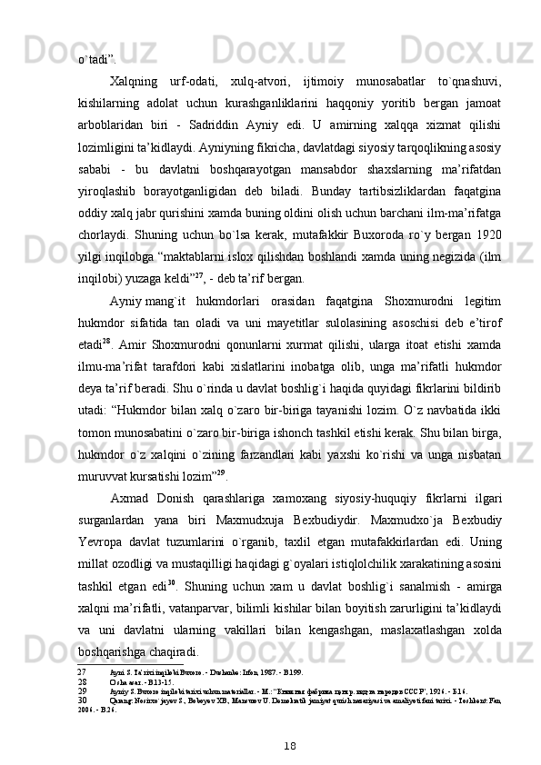 o`tadi”.
Xalqning   urf-odati,   xulq-atvori,   ijtimoiy   munosabatlar   to`qnashuvi,
kishilarning   adolat   uchun   kurashganliklarini   haqqoniy   yoritib   bergan   jamoat
arboblaridan   biri   -   Sadriddin   Ayniy   edi.   U   amirning   xalqqa   xizmat   qilishi
lozimligini ta’kidlaydi. Ayniyning fikricha, davlatdagi siyosiy tarqoqlikning asosiy
sababi   -   bu   davlatni   boshqarayotgan   mansabdor   shaxslarning   ma’rifatdan
yiroqlashib   borayotganligidan   deb   biladi.   Bunday   tartibsizliklardan   faqatgina
oddiy xalq jabr qurishini xamda buning oldini olish uchun barchani ilm-ma’rifatga
chorlaydi.   Shuning   uchun   bo`lsa   kerak,   mutafakkir   Buxoroda   ro`y   bergan   1920
yilgi inqilobga “maktablarni islox qilishdan boshlandi xamda uning negizida (ilm
inqilobi) yuzaga keldi” 27
, - deb ta’rif bergan.
Ayniy mang `it   hukmdorlari   orasidan   faqatgina   Shoxmurodni   legitim
hukmdor   sifatida   tan   oladi   va   uni   mayetitlar   sulolasining   asoschisi   deb   e’tirof
etadi 28
.   Amir   Shoxmurodni   qonunlarni   xurmat   qilishi,   ularga   itoat   etishi   xamda
ilmu-ma’rifat   tarafdori   kabi   xislatlarini   inobatga   olib,   unga   ma’rifatli   hukmdor
deya ta’rif beradi. Shu o`rinda u davlat boshlig`i haqida quyidagi fikrlarini bildirib
utadi:   “Hukmdor  bilan  xalq   o`zaro  bir-biriga  tayanishi  lozim.  O`z  navbatida  ikki
tomon munosabatini o`zaro bir-biriga ishonch tashkil etishi kerak. Shu bilan birga,
hukmdor   o`z   xalqini   o`zining   farzandlari   kabi   yaxshi   ko`rishi   va   unga   nisbatan
muruvvat kursatishi lozim” 29
.
Axmad   Donish   qarashlariga   xamoxang   siyosiy-huquqiy   fikrlarni   ilgari
surganlardan   yana   biri   Maxmudxuja   Bexbudiydir.   Maxmudxo`ja   Bexbudiy
Yevropa   davlat   tuzumlarini   o`rganib,   taxlil   etgan   mutafakkirlardan   edi.   Uning
millat ozodligi va mustaqilligi haqidagi g`oyalari istiqlolchilik xarakatining asosini
tashkil   etgan   edi 30
.   Shuning   uchun   xam   u   davlat   boshlig`i   sanalmish   -   amirga
xalqni ma’rifatli, vatanparvar, bilimli kishilar bilan boyitish zarurligini ta’kidlaydi
va   uni   davlatni   ularning   vakillari   bilan   kengashgan,   maslaxatlashgan   xolda
boshqarishga chaqiradi.
27 Ayni S. Ta’rixi inqilobi Buxoro. - Dushanbe: Irfon, 1987. - B.199.
28 O`sha asar. - B.13-15.
29 Ayniy S. Buxoro inqilobi tarixi uchun materiallar. -  М .: “ Книжная   фабрика   центр .  изд - ва   народов   СССР ”, 1926. -  Б .16.
30 Qarang: Nosirxo`jayev S., Boboyev XB., Mansurov U. Demokratik jamiyat qurish nazariyasi va amaliyoti fani tarixi. - Toshkent: Fan,
2006. - B.26.
18