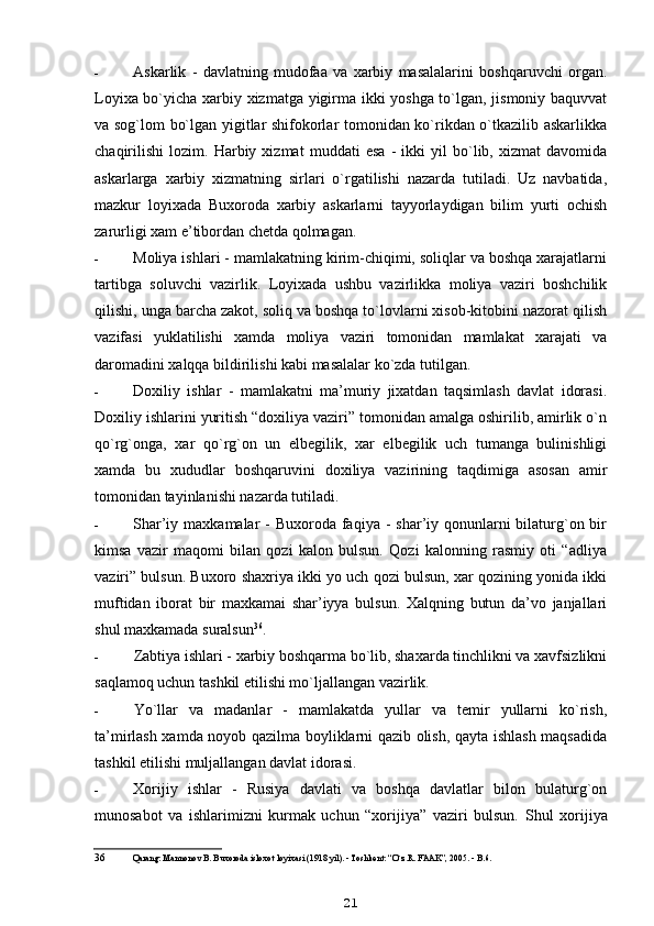 - Askarlik   -   davlatning   mudofaa   va   xarbiy   masalalarini   boshqaruvchi   organ.
Loyixa bo`yicha xarbiy xizmatga yigirma ikki yoshga to`lgan, jismoniy baquvvat
va sog`lom bo`lgan yigitlar shifokorlar tomonidan ko`rikdan o`tkazilib askarlikka
chaqirilishi   lozim.   Harbiy   xizmat   muddati   esa   -   ikki   yil   bo`lib,   xizmat   davomida
askarlarga   xarbiy   xizmatning   sirlari   o`rgatilishi   nazarda   tutiladi.   Uz   navbatida,
mazkur   loyixada   Buxoroda   xarbiy   askarlarni   tayyorlaydigan   bilim   yurti   ochish
zarurligi xam e’tibordan chetda qolmagan.
- Moliya ishlari - mamlakatning kirim-chiqimi, soliqlar va boshqa xarajatlarni
tartibga   soluvchi   vazirlik.   Loyixada   ushbu   vazirlikka   moliya   vaziri   boshchilik
qilishi, unga barcha zakot, soliq va boshqa to`lovlarni xisob-kitobini nazorat qilish
vazifasi   yuklatilishi   xamda   moliya   vaziri   tomonidan   mamlakat   xarajati   va
daromadini xalqqa bildirilishi kabi masalalar ko`zda tutilgan.
- Doxiliy   ishlar   -   mamlakatni   ma’muriy   jixatdan   taqsimlash   davlat   idorasi.
Doxiliy ishlarini yuritish “doxiliya vaziri” tomonidan amalga oshirilib, amirlik o`n
qo`rg`onga,   xar   qo`rg`on   un   elbegilik,   xar   elbegilik   uch   tumanga   bulinishligi
xamda   bu   xududlar   boshqaruvini   doxiliya   vazirining   taqdimiga   asosan   amir
tomonidan tayinlanishi nazarda tutiladi.
- Shar’iy maxkamalar  - Buxoroda  faqiya -  shar’iy qonunlarni  bilaturg`on bir
kimsa   vazir   maqomi   bilan   qozi   kalon   bulsun.   Qozi   kalonning   rasmiy   oti   “adliya
vaziri” bulsun. Buxoro shaxriya ikki yo uch qozi bulsun, xar qozining yonida ikki
muftidan   iborat   bir   maxkamai   shar’iyya   bulsun.   Xalqning   butun   da’vo   janjallari
shul maxkamada suralsun 36
.
- Zabtiya ishlari - xarbiy boshqarma bo`lib, shaxarda tinchlikni va xavfsizlikni
saqlamoq uchun tashkil etilishi mo`ljallangan vazirlik.
- Yo`llar   va   madanlar   -   mamlakatda   yullar   va   temir   yullarni   ko`rish,
ta’mirlash xamda noyob qazilma boyliklarni qazib olish, qayta ishlash maqsadida
tashkil etilishi muljallangan davlat idorasi.
- Xorijiy   ishlar   -   Rusiya   davlati   va   boshqa   davlatlar   bilon   bulaturg`on
munosabot   va   ishlarimizni   kurmak   uchun   “xorijiya”   vaziri   bulsun.   Shul   xorijiya
36 Qarang: Mannonov B. Buxoroda isloxot loyixasi (1918 yil). - Toshkent: “O`z.R. FAAK”, 2005. - B.6.
21 