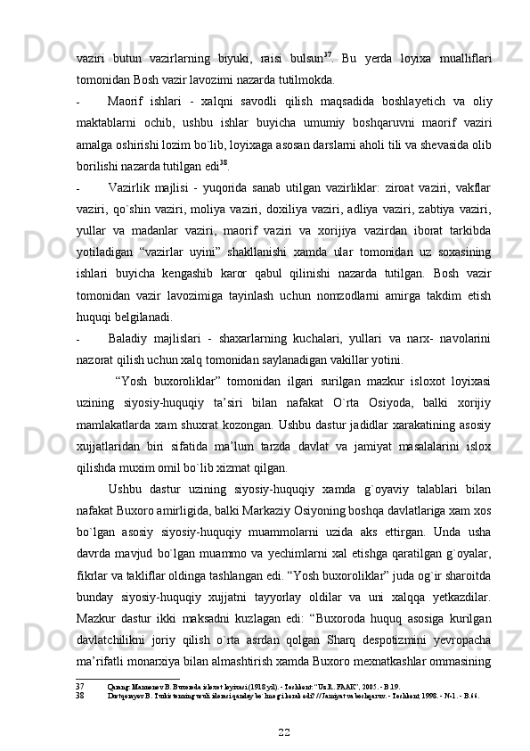 vaziri   butun   vazirlarning   biyuki,   raisi   bulsun 37
.   Bu   yerda   loyixa   mualliflari
tomonidan Bosh vazir lavozimi nazarda tutilmokda.
- Maorif   ishlari   -   xalqni   savodli   qilish   ma q sadida   boshlayetich   va   oliy
maktablarni   ochib,   ushbu   ishlar   buyicha   umumiy   boshqaruvni   maorif   vaziri
amalga oshirishi lozim bo`lib, loyixaga asosan darslarni aholi tili va shevasida olib
borilishi nazarda tutilgan edi 38
.
- Vazirlik   majlisi   -   yuqorida   sanab   utilgan   vazirliklar:   ziroat   vaziri,   vakflar
vaziri,   qo`shin   vaziri,   moliya   vaziri,   doxiliya   vaziri,   adliya   vaziri,   zabtiya   vaziri,
yullar   va   madanlar   vaziri,   maorif   vaziri   va   xorijiya   vazirdan   iborat   tarkibda
yotiladigan   “vazirlar   u yini”   shakllanishi   xamda   ular   tomonidan   uz   soxasining
ishlari   buyicha   kengashib   karor   qabul   qilinishi   nazarda   tutilgan.   Bosh   vazir
tomonidan   vazir   lavozimiga   tayinlash   uchun   nomzodlarni   amirga   takdim   etish
huquqi belgilanadi.
- Baladiy   majlislari   -   shaxarlarning   kuchalari,   yullari   va   narx-   navolarini
nazorat qilish uchun xalq tomonidan saylanadigan vakillar yotini.
  “Yosh   buxoroliklar”   tomonidan   ilgari   surilgan   mazkur   isloxot   loyixasi
uzining   siyosiy-huquqiy   ta’siri   bilan   nafakat   O`rta   Osiyoda,   balki   xorijiy
mamlakatlarda  xam   shuxrat   kozongan.  Ushbu   dastur   jadidlar   xarakatining   asosiy
xujjatlaridan   biri   sifatida   ma’lum   tarzda   davlat   va   jamiyat   masalalarini   islox
qilishda muxim omil bo`lib xizmat qilgan.
Ushbu   dastur   uzining   siyosiy-huquqiy   xamda   g`oyaviy   talablari   bilan
nafakat Buxoro amirligida, balki Markaziy Osiyoning boshqa davlatlariga xam xos
bo`lgan   asosiy   siyosiy-huquqiy   muammolarni   uzida   aks   ettirgan.   Unda   usha
davrda   mavjud   bo`lgan   muammo   va   yechimlarni   xal   etishga   qaratilgan   g`oyalar,
fikrlar va takliflar oldinga tashlangan edi. “Yosh buxoroliklar” juda og`ir sharoitda
bunday   siyosiy-huquqiy   xujjatni   tayyorlay   oldilar   va   uni   xalqqa   yetkazdilar.
Mazkur   dastur   ikki   maksadni   kuzlagan   edi:   “Buxoroda   huquq   asosiga   kurilgan
davlatchilikni   joriy   qilish   o`rta   asrdan   qolgan   Sharq   despotizmini   yevropacha
ma’rifatli monarxiya bilan almashtirish xamda Buxoro mexnatkashlar ommasining
37 Qarang: Mannonov B. Buxoroda isloxot loyixasi (1918 yil). - Toshkent: “Uz.R. FAAK”, 2005. - B.19.
38 Dustqorayev B. Turkistonning usuli idorasi qanday bo`lmog`i kerak edi? // Jamiyat va boshqaruv. - Toshkent, 1998. - № 1. - B.66.
22 