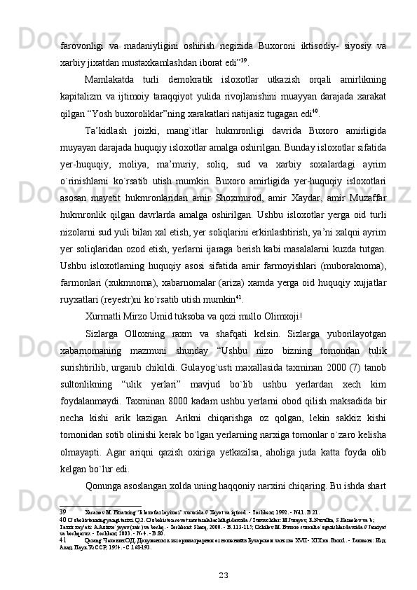 farovonligi   va   madaniyligini   oshirish   negizida   Buxoroni   iktisodiy-   siyosiy   va
xarbiy jixatdan mustaxkamlashdan iborat edi” 39
.
Mamlakatda   turli   demokratik   isloxotlar   utkazish   orqali   amirlikning
kapitalizm   va   ijtimoiy   taraqqiyot   yulida   rivojlanishini   muayyan   darajada   xarakat
qilgan “Yosh buxoroliklar”ning xarakatlari natijasiz tugagan edi 40
.
Ta’kidlash   joizki,   mang`itlar   hukmronligi   davrida   Buxoro   amirligida
muyayan darajada huquqiy isloxotlar amalga oshirilgan. Bunday isloxotlar sifatida
yer-huquqiy,   moliya,   ma’muriy,   soliq,   sud   va   xarbiy   soxalardagi   ayrim
o`rinishlarni   ko`rsatib   utish   mumkin.   Buxoro   amirligida   yer-huquqiy   isloxotlari
asosan   mayetit   hukmronlaridan   amir   Shoxmurod,   amir   Xaydar,   amir   Muzaffar
hukmronlik   qilgan   davrlarda   amalga   oshirilgan.   Ushbu   isloxotlar   yerga   oid   turli
nizolarni sud yuli bilan xal etish, yer soliqlarini erkinlashtirish, ya’ni xalqni ayrim
yer soliqlaridan ozod etish, yerlarni ijaraga berish kabi masalalarni  kuzda tutgan.
Ushbu   isloxotlarning   huquqiy   asosi   sifatida   amir   farmoyishlari   (muboraknoma),
farmonlari (xukmnoma), xabarnomalar  (ariza) xamda yerga oid huquqiy xujjatlar
ruyxatlari (reyestr)ni ko`rsatib utish mumkin 41
.
Xurmatli Mirzo Umid tuksoba va qozi mullo Olimxoji!
Sizlarga   Olloxning   raxm   va   shafqati   kelsin.   Sizlarga   yuborilayotgan
xabarnomaning   mazmuni   shunday   “Ushbu   nizo   bizning   tomondan   tulik
surishtirilib,   urganib   chikildi.   Gulayog`usti   maxallasida   taxminan   2000   (7)   tanob
sultonlikning   “ulik   yerlari”   mavjud   bo`lib   ushbu   yerlardan   xech   kim
foydalanmaydi.  Taxminan 8000  kadam   ushbu  yerlarni  obod  qilish  maksadida  bir
necha   kishi   arik   kazigan.   Arikni   chiqarishga   oz   qolgan,   lekin   sakkiz   kishi
tomonidan sotib olinishi kerak bo`lgan yerlarning narxiga tomonlar o`zaro kelisha
olmayapti.   Agar   ariqni   qazish   oxiriga   yetkazilsa,   aholiga   juda   katta   foyda   olib
kelgan bo`lur edi.
Qonunga asoslangan xolda uning haqqoniy narxini chiqaring. Bu ishda shart
39 Xasanov M. Fitratning “Isloxotlar loyixasi” xususida // Xayot va iqtisod. - Toshkent, 1992. - №11. B.21.
40  O`zbekistonning yangi tarixi. Q.2. O`zbekiston sovet mustamlakachiligi davrida / Tuzuvchilar: M.Jurayev, R.Nurullin, S.Kamolov va b.; 
Taxrir xay’ati: A.Azizxo`jayev (rais) va boshq. - Toshkent: Sharq, 2000. - B. 113-115; Ochilov M. Buxoro suronli o`zgarishlar davrida // Jamiyat
va boshqaruv. - Toshkent, 2003. - № 4. - B.80.
41 Q arang: Чехович О.Д. Документы к истории аграрных отношений в Бухарском ханстве XVII - XIX вв. Вып.1. - Ташкент: Изд.
Акад. Наук Уз ССР, 1954. - С.168-193.
23 