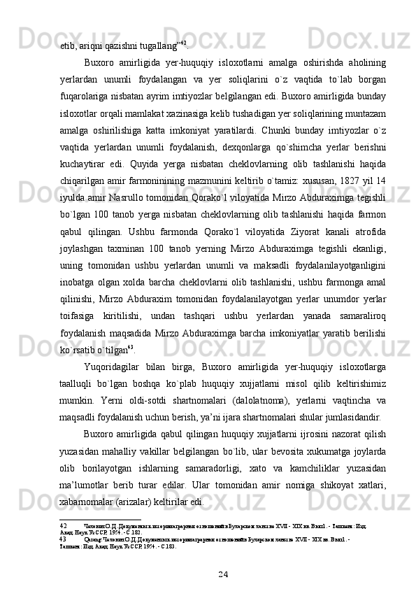 etib, ariqni qazishni tugallang” 42
.
Buxoro   amirligida   yer-huquqiy   isloxotlarni   amalga   oshirishda   aholining
yerlardan   unumli   foydalangan   va   yer   soliqlarini   o`z   vaqtida   to`lab   borgan
fuqarolariga nisbatan ayrim imtiyozlar belgilangan edi. Buxoro amirligida bunday
isloxotlar orqali mamlakat xazinasiga kelib tushadigan yer soliqlarining muntazam
amalga   oshirilishiga   katta   imkoniyat   yaratilardi.   Chunki   bunday   imtiyozlar   o`z
vaqtida   yerlardan   unumli   foydalanish,   dexqonlarga   qo`shimcha   yerlar   berishni
kuchaytirar   edi.   Quyida   yerga   nisbatan   cheklovlarning   olib   tashlanishi   haqida
chiqarilgan amir farmoninining mazmunini keltirib o`tamiz: xususan, 1827 yil 14
iyulda amir Nasrullo tomonidan Qorako`l viloyatida Mirzo Abduraximga tegishli
bo`lgan   100   tanob   yerga   nisbatan   cheklovlarning   olib   tashlanishi   haqida   farmon
qabul   qilingan.   Ushbu   farmonda   Qorako`l   viloyatida   Ziyorat   kanali   atrofida
joylashgan   taxminan   100   tanob   yerning   Mirzo   Abduraximga   tegishli   ekanligi,
uning   tomonidan   ushbu   yerlardan   unumli   va   maksadli   foydalanilayotganligini
inobatga   olgan   xolda   barcha   cheklovlarni   olib   tashlanishi,   ushbu   farmonga   amal
qilinishi,   Mirzo   Abduraxim   tomonidan   foydalanilayotgan   yerlar   unumdor   yerlar
toifasiga   kiritilishi,   undan   tashqari   ushbu   yerlardan   yanada   samaraliroq
foydalanish   maqsadida   Mirzo   Abduraximga   barcha   imkoniyatlar   yaratib   berilishi
ko`rsatib o`tilgan 43
.
Yuqoridagilar   bilan   birga,   Buxoro   amirligida   yer-huquqiy   isloxotlarga
taalluqli   bo`lgan   boshqa   ko`plab   huquqiy   xujjatlarni   misol   qilib   keltirishimiz
mumkin.   Yerni   oldi-sotdi   shartnomalari   (dalolatnoma),   yerlarni   vaqtincha   va
maqsadli foydalanish uchun berish, ya’ni ijara shartnomalari shular jumlasidandir.
Buxoro  amirligida  qabul   qilingan  huquqiy   xujjatlarni   ijrosini   nazorat   qilish
yuzasidan   mahalliy   vakillar   belgilangan   bo`lib,   ular   bevosita   xukumatga   joylarda
olib   borilayotgan   ishlarning   samaradorligi,   xato   va   kamchiliklar   yuzasidan
ma’lumotlar   berib   turar   edilar.   Ular   tomonidan   amir   nomiga   shikoyat   xatlari,
xabarnomalar (arizalar) keltirilar edi.
42 Чехович О. Д. Документы к истории аграрных отношений в Бухарском ханстве XVII - XIX вв. Вып.1. - Ташкент: Изд. 
Акад. Наук Уз ССР, 1954. - С.182.
43 Q arang: Чехович О. Д. Документы к истории аграрных отношений в Бухарском ханстве XVII - XIX вв. Вып.1. - 
Ташкент: Изд. Акад. Наук Уз ССР, 1954. - С.183.
24 