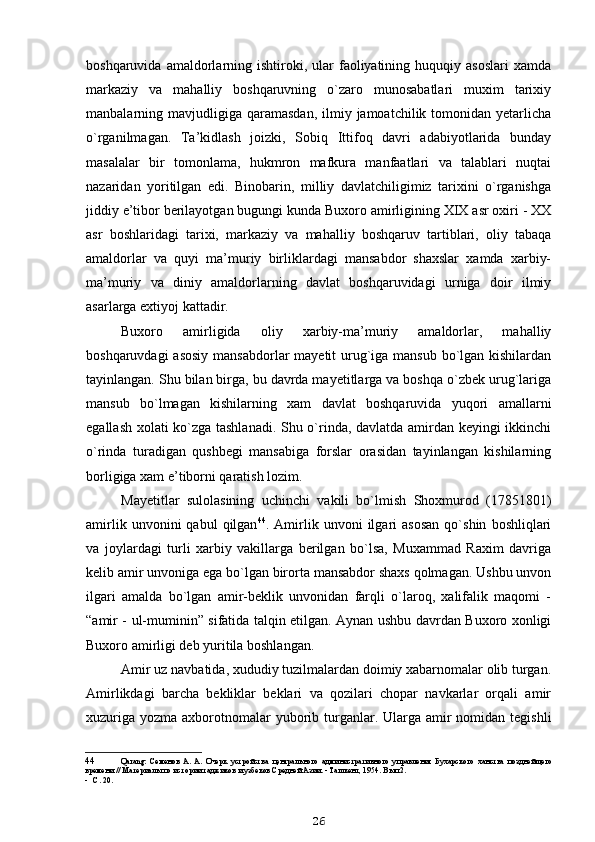 boshqaruvida  amaldorlarning  ishtiroki,  ular   faoliyatining  huquqiy  asoslari  xamda
markaziy   va   mahalliy   boshqaruvning   o`zaro   munosabatlari   muxim   tarixiy
manbalarning mavjudligiga  qaramasdan,   ilmiy  jamoatchilik tomonidan  yetarlicha
o`rganilmagan.   Ta’kidlash   joizki,   Sobiq   Ittifoq   davri   adabiyotlarida   bunday
masalalar   bir   tomonlama,   hukmron   mafkura   manfaatlari   va   talablari   nuqtai
nazaridan   yoritilgan   edi.   Binobarin,   milliy   davlatchiligimiz   tarixini   o`rganishga
jiddiy e’tibor berilayotgan bugungi kunda Buxoro amirligining XIX asr oxiri - XX
asr   boshlaridagi   tarixi,   markaziy   va   mahalliy   boshqaruv   tartiblari,   oliy   tabaqa
amaldorlar   va   quyi   ma’muriy   birliklardagi   mansabdor   shaxslar   xamda   xarbiy-
ma’muriy   va   diniy   amaldorlarning   davlat   boshqaruvidagi   urniga   doir   ilmiy
asarlarga extiyoj kattadir.
Buxoro   amirligida   oliy   xarbiy-ma’muriy   amaldorlar,   mahalliy
boshqaruvdagi  asosiy mansabdorlar  mayetit urug`iga mansub bo`lgan kishilardan
tayinlangan. Shu bilan birga, bu davrda mayetitlarga va boshqa o`zbek urug`lariga
mansub   bo`lmagan   kishilarning   xam   davlat   boshqaruvida   yuqori   amallarni
egallash xolati ko`zga tashlanadi. Shu o`rinda, davlatda amirdan keyingi ikkinchi
o`rinda   turadigan   qushbegi   mansabiga   forslar   orasidan   tayinlangan   kishilarning
borligiga xam e’tiborni qaratish lozim.
Mayetitlar   sulolasining   uchinchi   vakili   bo`lmish   Shoxmurod   (1785 1801)
amirlik   unvonini   qabul   qilgan 44
.  Amirlik  unvoni   ilgari   asosan   qo`shin   boshliqlari
va   joylardagi   turli   xarbiy   vakillarga   berilgan   bo`lsa,   Muxammad   Raxim   davriga
kelib amir unvoniga ega bo`lgan birorta mansabdor shaxs qolmagan. Ushbu unvon
ilgari   amalda   bo`lgan   amir-beklik   unvonidan   farqli   o`laroq,   xalifalik   maqomi   -
“amir - ul-muminin” sifatida talqin etilgan. Aynan ushbu davrdan Buxoro xonligi
Buxoro amirligi deb yuritila boshlangan.
Amir uz navbatida, xududiy tuzilmalardan doimiy xabarnomalar olib turgan.
Amirlikdagi   barcha   bekliklar   beklari   va   qozilari   chopar   navkarlar   orqali   amir
xuzuriga  yozma axborotnomalar  yuborib turganlar. Ularga amir  nomidan  tegishli
44 Q arang:   Семенов   А.   А.   Очерк   устройства   центрального   административного   управления   Бухарского   ханства   позднейщего
времени // Материалы по истории таджиков и узбеков Средней Азии. - Ташкент, 1954. Вып.2.
- С. 20.
26 